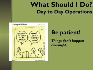 What Should I Do?
Day to Day Operations
Be patient!
Things don’t happen
overnight.
 