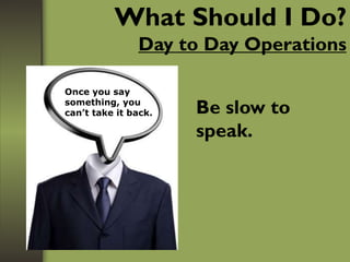 What Should I Do?
Day to Day Operations
Be slow to
speak.
Once you say
something, you
can’t take it back.
 
