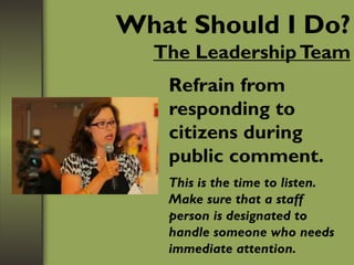 What Should I Do?
The LeadershipTeam
Refrain from
responding to
citizens during
public comment.
This is the time to listen.
Make sure that a staff
person is designated to
handle someone who needs
immediate attention.
 