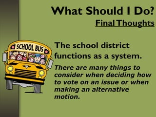 What Should I Do?
FinalThoughts
The school district
functions as a system.
There are many things to
consider when deciding how
to vote on an issue or when
making an alternative
motion.
 
