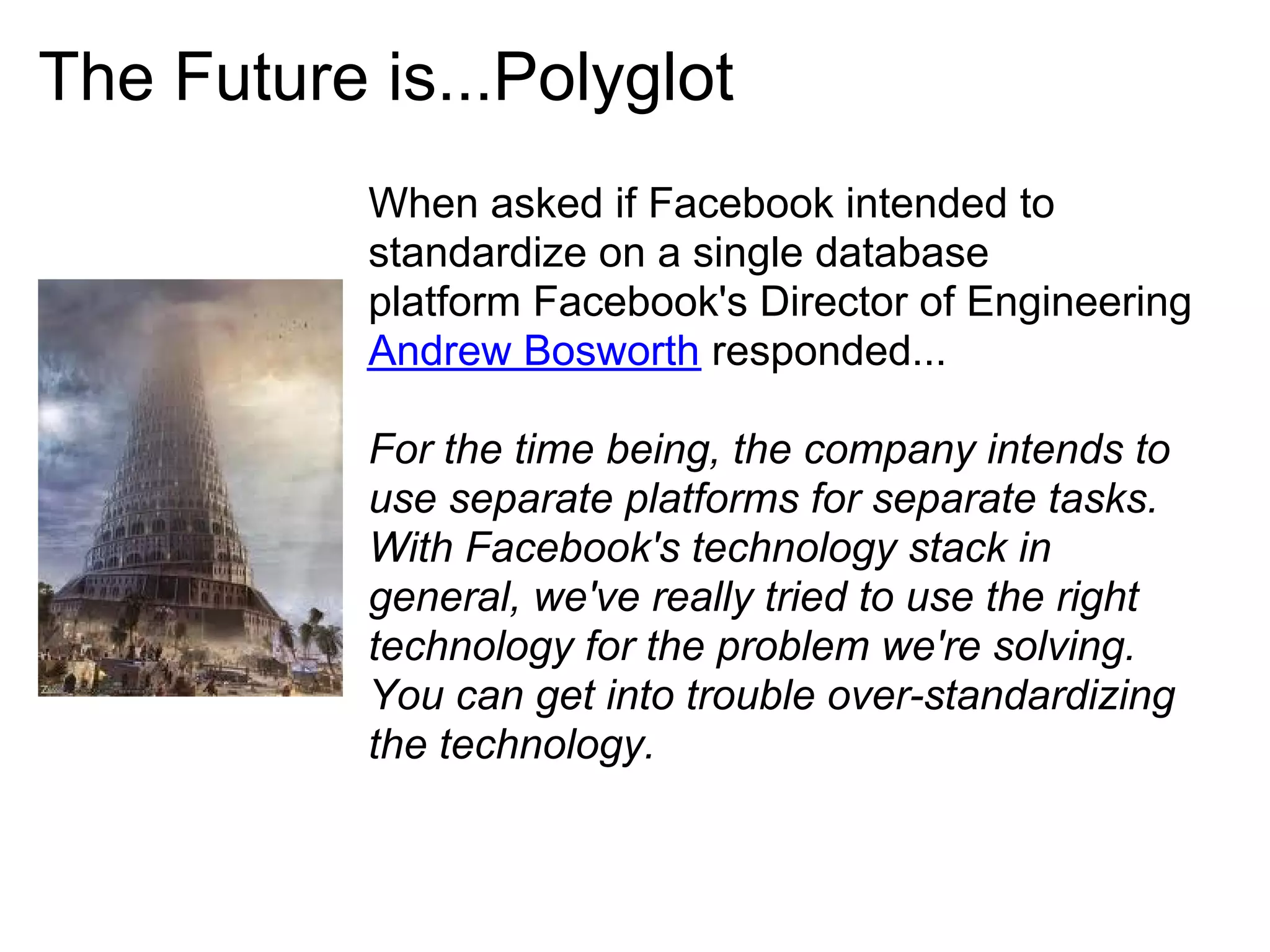 The Future is...Polyglot
           When asked if Facebook intended to
           standardize on a single database
           platform Facebook's Director of Engineering
           Andrew Bosworth responded...

           For the time being, the company intends to
           use separate platforms for separate tasks.
           With Facebook's technology stack in
           general, we've really tried to use the right
           technology for the problem we're solving.
           You can get into trouble over-standardizing
           the technology.
 