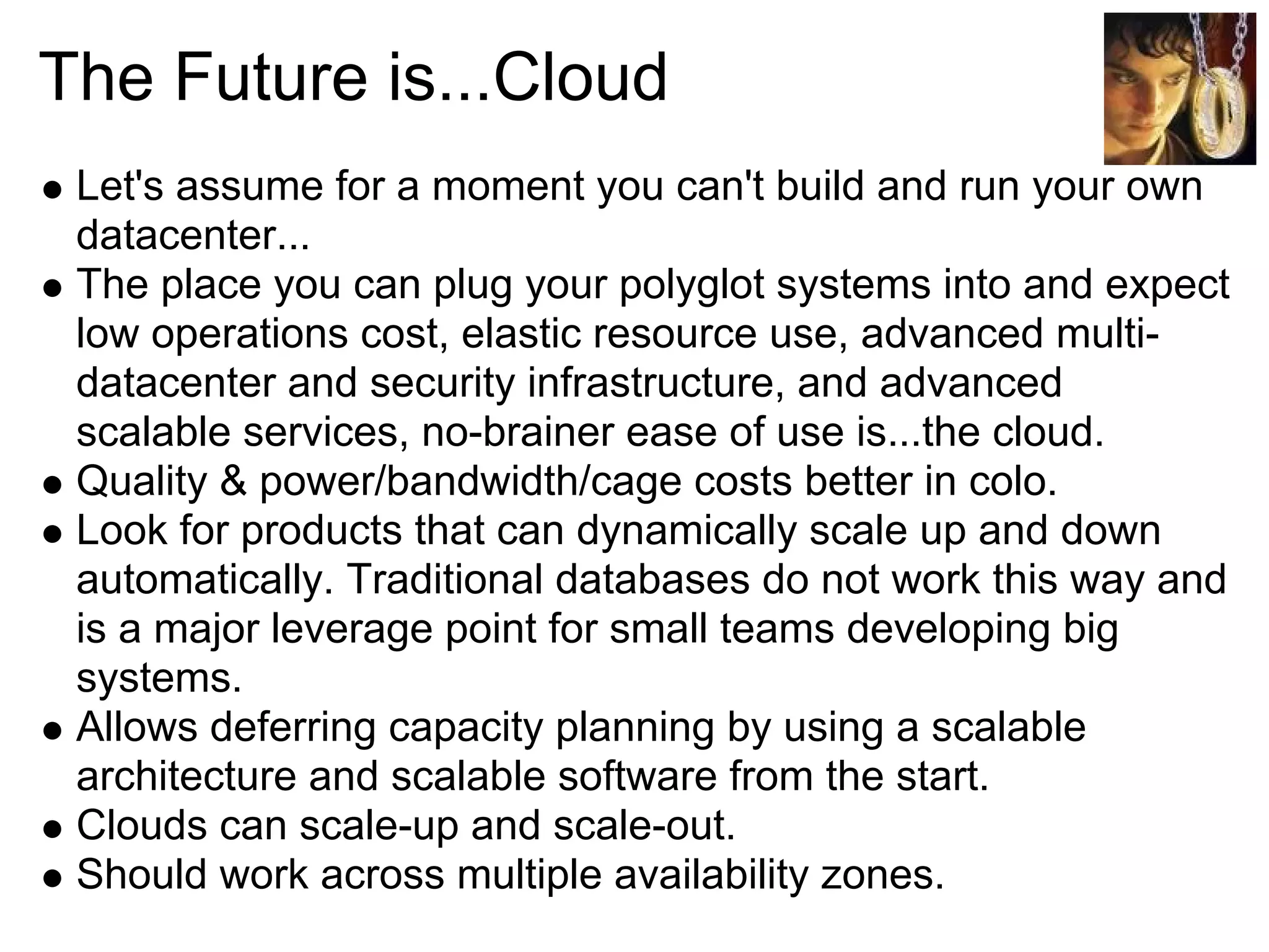 The Future is...Cloud
 Let's assume for a moment you can't build and run your own
 datacenter...
 The place you can plug your polyglot systems into and expect
 low operations cost, elastic resource use, advanced multi-
 datacenter and security infrastructure, and advanced
 scalable services, no-brainer ease of use is...the cloud.
 Quality & power/bandwidth/cage costs better in colo.
 Look for products that can dynamically scale up and down
 automatically. Traditional databases do not work this way and
 is a major leverage point for small teams developing big
 systems.
 Allows deferring capacity planning by using a scalable
 architecture and scalable software from the start.
 Clouds can scale-up and scale-out.
 Should work across multiple availability zones.
 