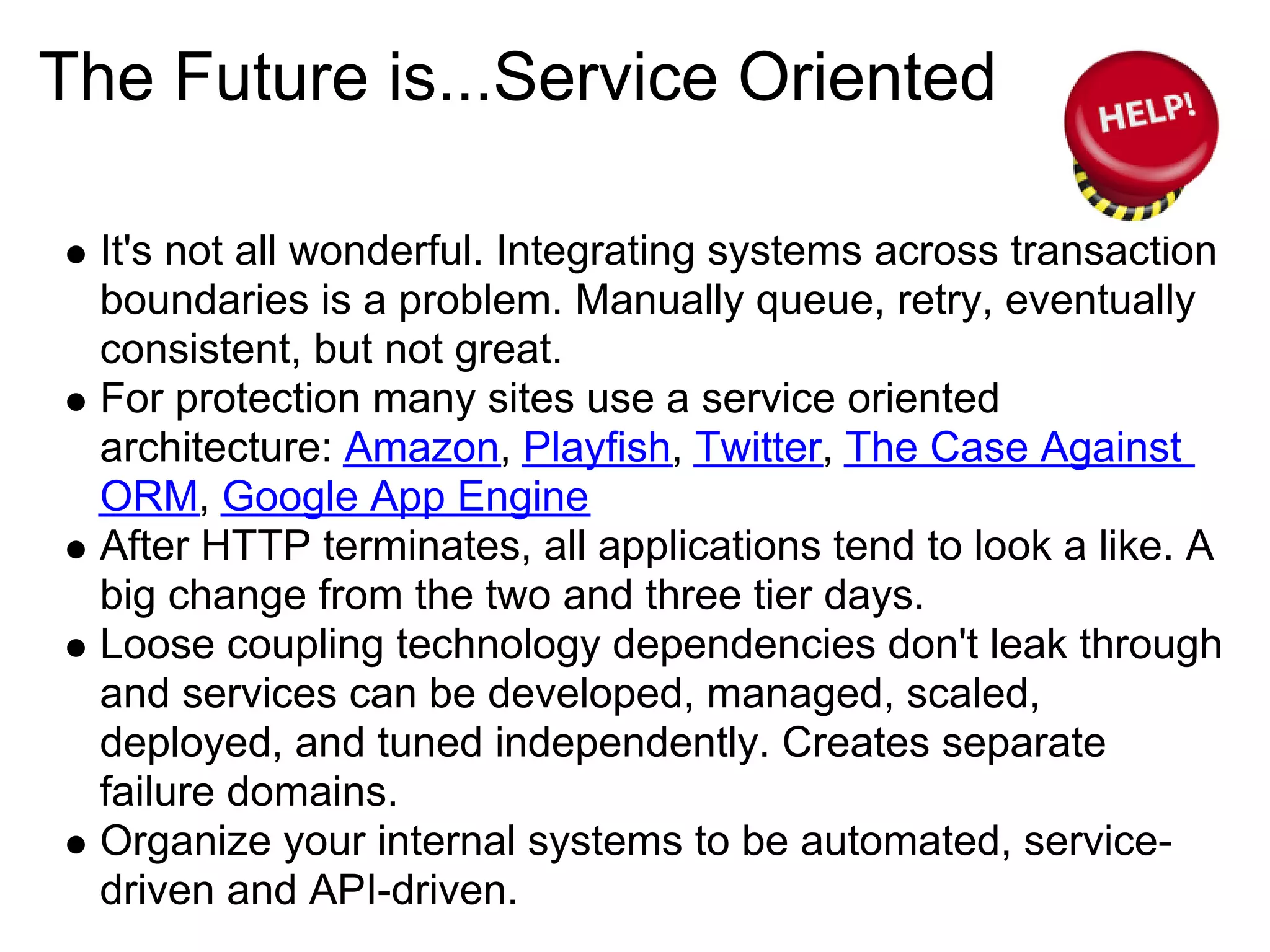 The Future is...Service Oriented

  It's not all wonderful. Integrating systems across transaction
  boundaries is a problem. Manually queue, retry, eventually
  consistent, but not great.
  For protection many sites use a service oriented
  architecture: Amazon, Playfish, Twitter, The Case Against
  ORM, Google App Engine
  After HTTP terminates, all applications tend to look a like. A
  big change from the two and three tier days.
  Loose coupling technology dependencies don't leak through
  and services can be developed, managed, scaled,
  deployed, and tuned independently. Creates separate
  failure domains.
  Organize your internal systems to be automated, service-
  driven and API-driven.
 