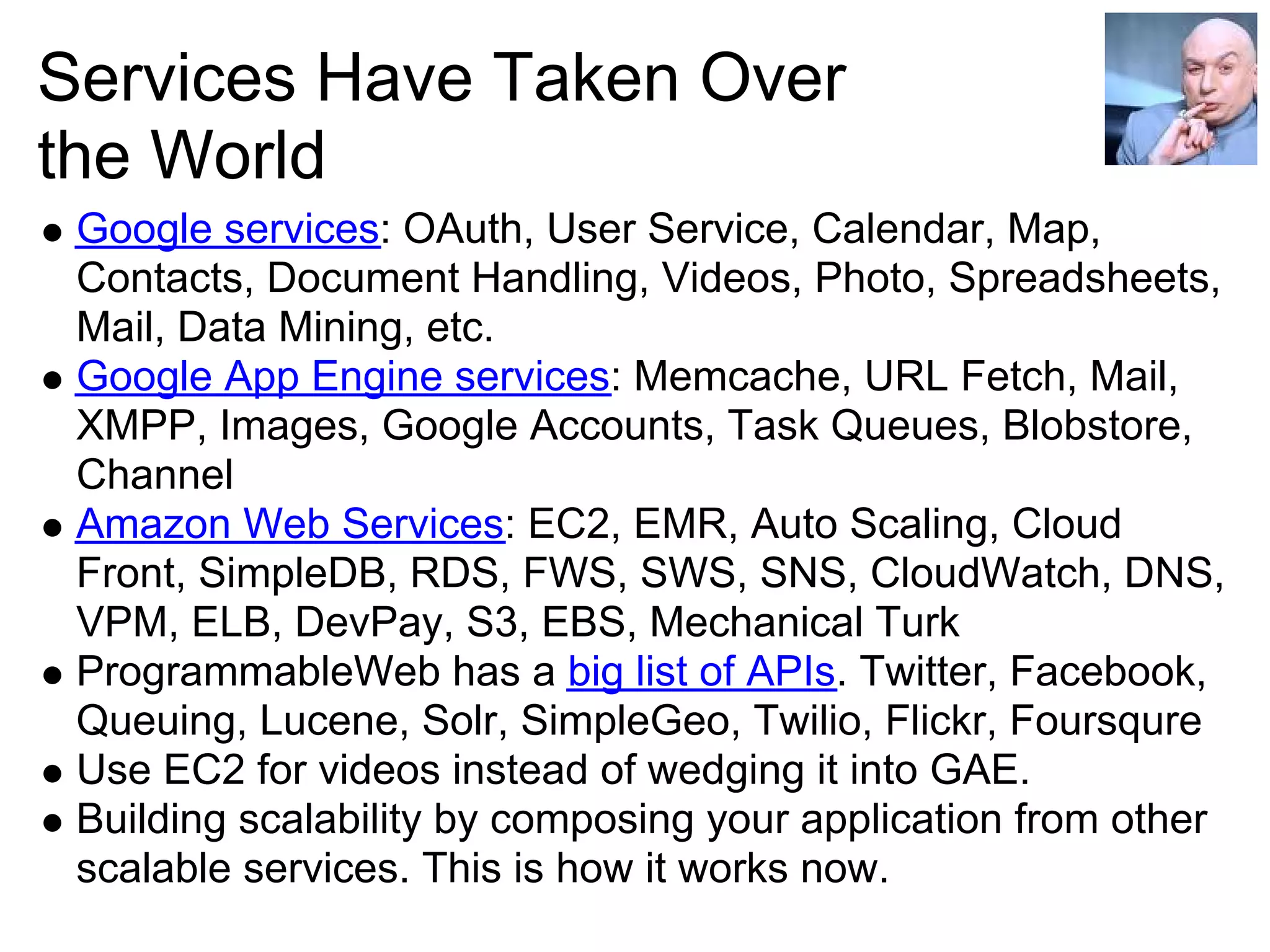 Services Have Taken Over
the World
 Google services: OAuth, User Service, Calendar, Map,
 Contacts, Document Handling, Videos, Photo, Spreadsheets,
 Mail, Data Mining, etc.
 Google App Engine services: Memcache, URL Fetch, Mail,
 XMPP, Images, Google Accounts, Task Queues, Blobstore,
 Channel
 Amazon Web Services: EC2, EMR, Auto Scaling, Cloud
 Front, SimpleDB, RDS, FWS, SWS, SNS, CloudWatch, DNS,
 VPM, ELB, DevPay, S3, EBS, Mechanical Turk
 ProgrammableWeb has a big list of APIs. Twitter, Facebook,
 Queuing, Lucene, Solr, SimpleGeo, Twilio, Flickr, Foursqure
 Use EC2 for videos instead of wedging it into GAE.
 Building scalability by composing your application from other
 scalable services. This is how it works now.
 