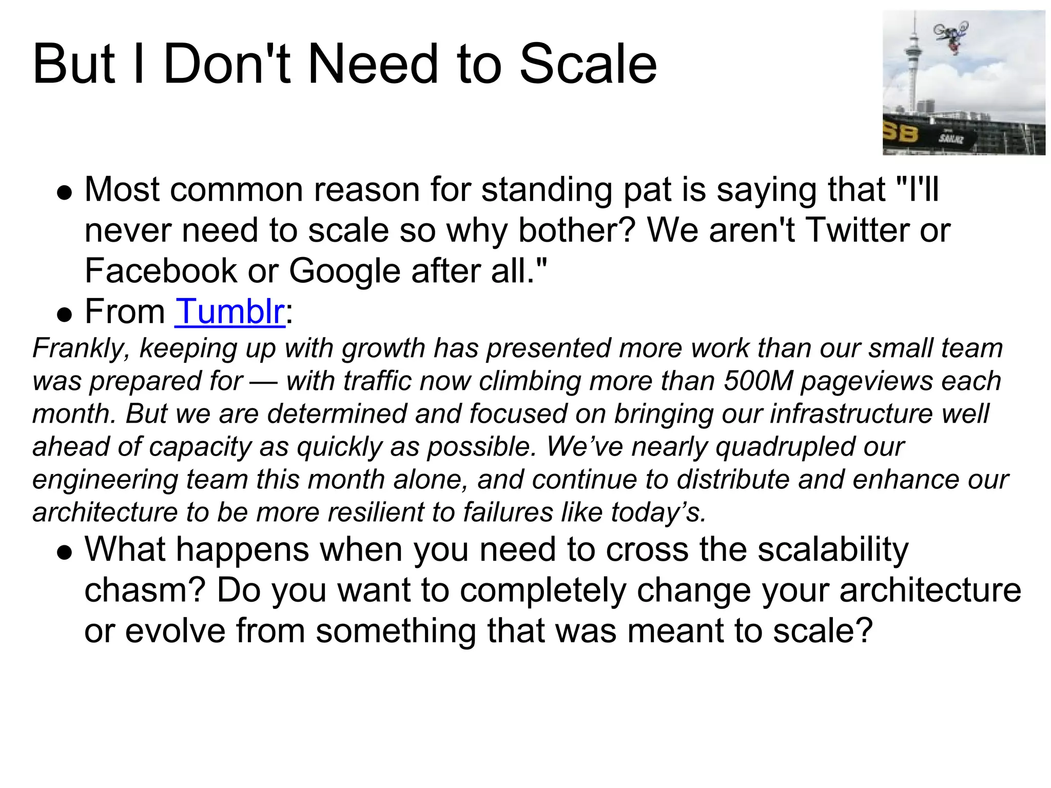 But I Don't Need to Scale

    Most common reason for standing pat is saying that "I'll
    never need to scale so why bother? We aren't Twitter or
    Facebook or Google after all."
    From Tumblr:
Frankly, keeping up with growth has presented more work than our small team
was prepared for — with traffic now climbing more than 500M pageviews each
month. But we are determined and focused on bringing our infrastructure well
ahead of capacity as quickly as possible. We’ve nearly quadrupled our
engineering team this month alone, and continue to distribute and enhance our
architecture to be more resilient to failures like today’s.
    What happens when you need to cross the scalability
    chasm? Do you want to completely change your architecture
    or evolve from something that was meant to scale?
 