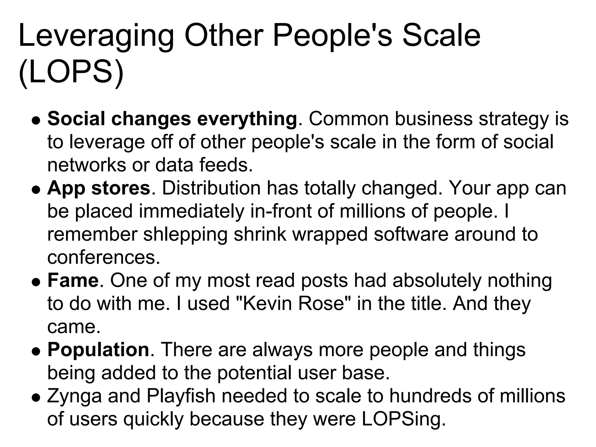 Leveraging Other People's Scale
(LOPS)
 Social changes everything. Common business strategy is
 to leverage off of other people's scale in the form of social
 networks or data feeds.
 App stores. Distribution has totally changed. Your app can
 be placed immediately in-front of millions of people. I
 remember shlepping shrink wrapped software around to
 conferences.
 Fame. One of my most read posts had absolutely nothing
 to do with me. I used "Kevin Rose" in the title. And they
 came.
 Population. There are always more people and things
 being added to the potential user base.
 Zynga and Playfish needed to scale to hundreds of millions
 of users quickly because they were LOPSing.
 