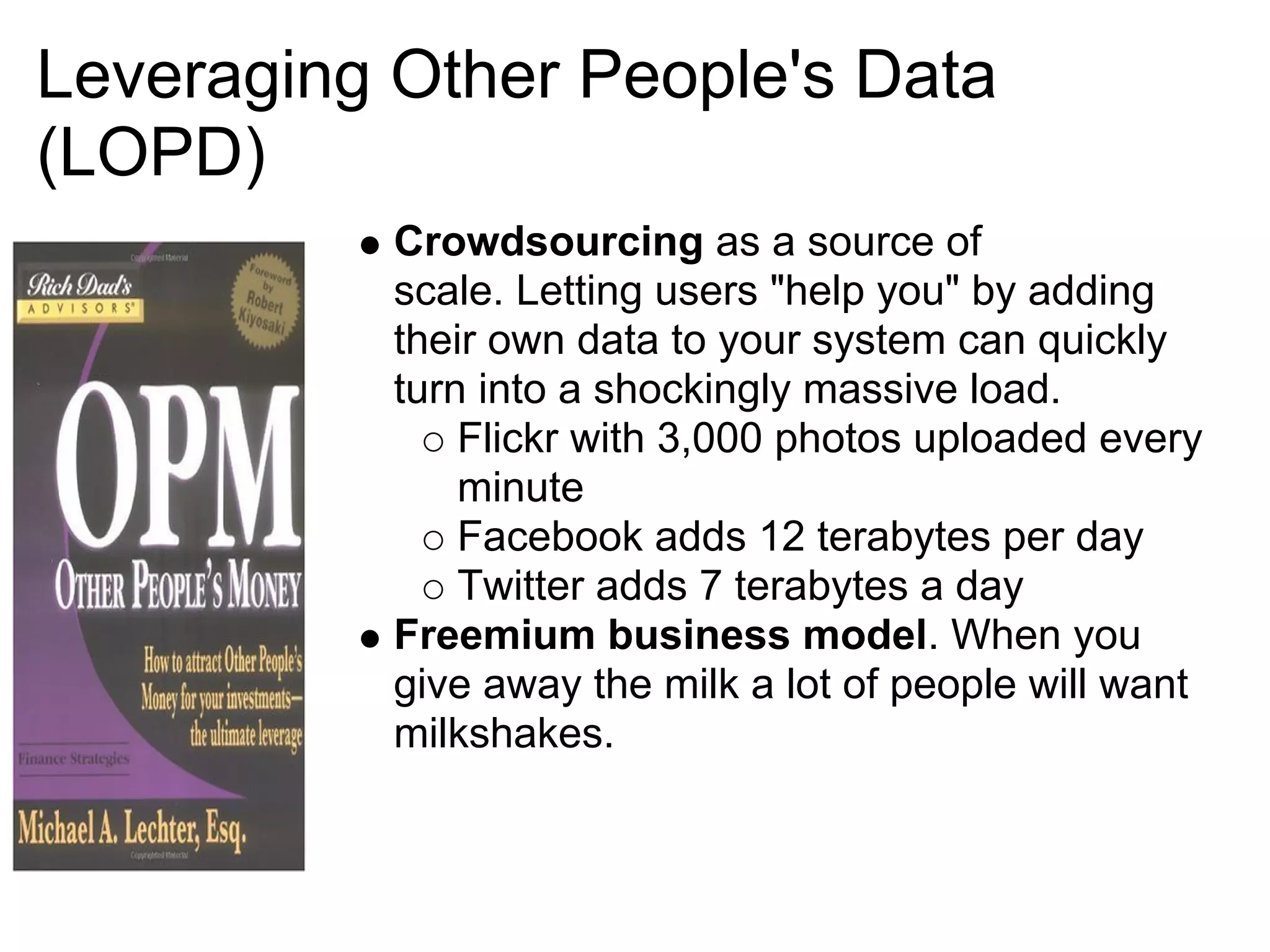 Leveraging Other People's Data
(LOPD)
           Crowdsourcing as a source of
           scale. Letting users "help you" by adding
           their own data to your system can quickly
           turn into a shockingly massive load.
               Flickr with 3,000 photos uploaded every
               minute
               Facebook adds 12 terabytes per day
               Twitter adds 7 terabytes a day
           Freemium business model. When you
           give away the milk a lot of people will want
           milkshakes.
 