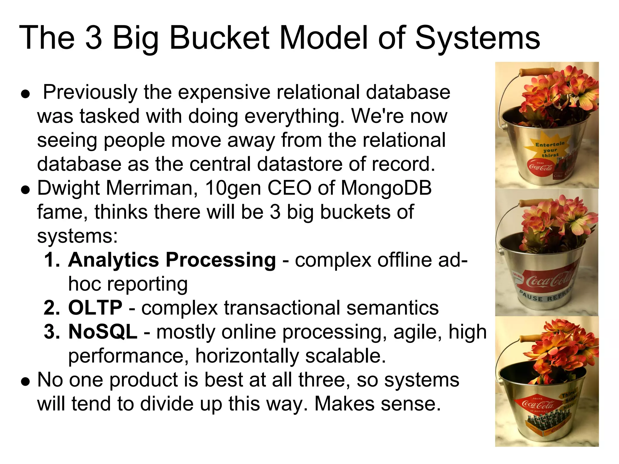 The 3 Big Bucket Model of Systems
  Previously the expensive relational database
 was tasked with doing everything. We're now
 seeing people move away from the relational
 database as the central datastore of record.
 Dwight Merriman, 10gen CEO of MongoDB
 fame, thinks there will be 3 big buckets of
 systems:
  1. Analytics Processing - complex offline ad-
     hoc reporting
  2. OLTP - complex transactional semantics
  3. NoSQL - mostly online processing, agile, high
     performance, horizontally scalable.
 No one product is best at all three, so systems
 will tend to divide up this way. Makes sense.
 
