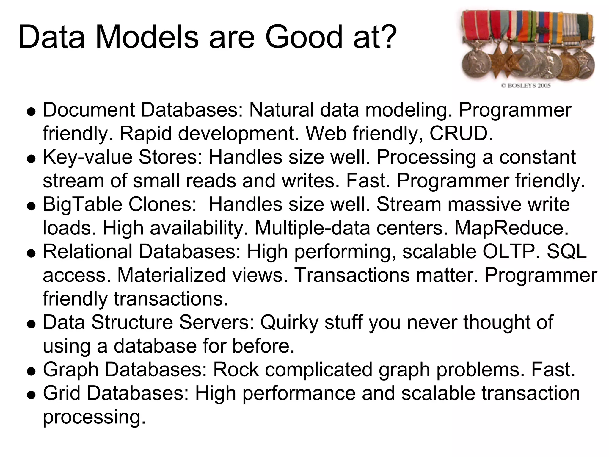 Data Models are Good at?

 Document Databases: Natural data modeling. Programmer
 friendly. Rapid development. Web friendly, CRUD.
 Key-value Stores: Handles size well. Processing a constant
 stream of small reads and writes. Fast. Programmer friendly.
 BigTable Clones: Handles size well. Stream massive write
 loads. High availability. Multiple-data centers. MapReduce.
 Relational Databases: High performing, scalable OLTP. SQL
 access. Materialized views. Transactions matter. Programmer
 friendly transactions.
 Data Structure Servers: Quirky stuff you never thought of
 using a database for before.
 Graph Databases: Rock complicated graph problems. Fast.
 Grid Databases: High performance and scalable transaction
 processing.
 