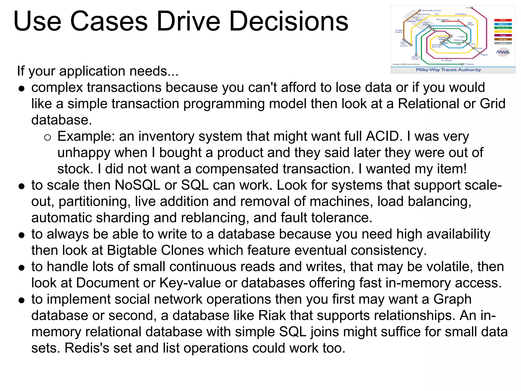 Use Cases Drive Decisions
If your application needs...
   complex transactions because you can't afford to lose data or if you would
   like a simple transaction programming model then look at a Relational or Grid
   database.
        Example: an inventory system that might want full ACID. I was very
        unhappy when I bought a product and they said later they were out of
        stock. I did not want a compensated transaction. I wanted my item!
   to scale then NoSQL or SQL can work. Look for systems that support scale-
   out, partitioning, live addition and removal of machines, load balancing,
   automatic sharding and reblancing, and fault tolerance.
   to always be able to write to a database because you need high availability
   then look at Bigtable Clones which feature eventual consistency.
   to handle lots of small continuous reads and writes, that may be volatile, then
   look at Document or Key-value or databases offering fast in-memory access.
   to implement social network operations then you first may want a Graph
   database or second, a database like Riak that supports relationships. An in-
   memory relational database with simple SQL joins might suffice for small data
   sets. Redis's set and list operations could work too.
 