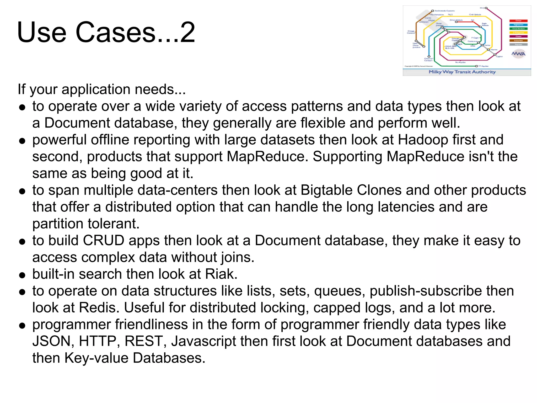 Use Cases...2
If your application needs...
   to operate over a wide variety of access patterns and data types then look at
   a Document database, they generally are flexible and perform well.
   powerful offline reporting with large datasets then look at Hadoop first and
   second, products that support MapReduce. Supporting MapReduce isn't the
   same as being good at it.
   to span multiple data-centers then look at Bigtable Clones and other products
   that offer a distributed option that can handle the long latencies and are
   partition tolerant.
   to build CRUD apps then look at a Document database, they make it easy to
   access complex data without joins.
   built-in search then look at Riak.
   to operate on data structures like lists, sets, queues, publish-subscribe then
   look at Redis. Useful for distributed locking, capped logs, and a lot more.
   programmer friendliness in the form of programmer friendly data types like
   JSON, HTTP, REST, Javascript then first look at Document databases and
   then Key-value Databases.
 