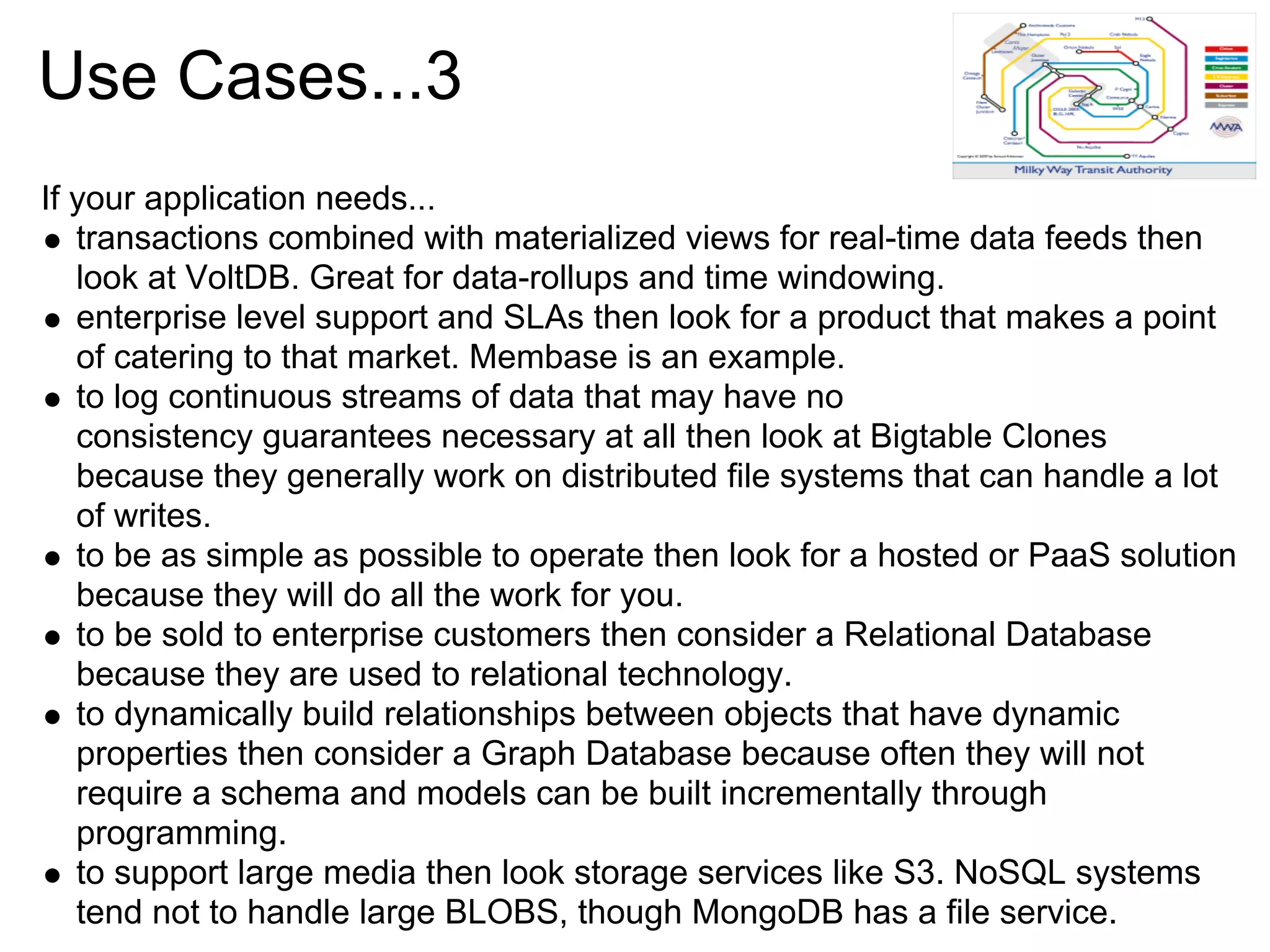 Use Cases...3
If your application needs...
   transactions combined with materialized views for real-time data feeds then
   look at VoltDB. Great for data-rollups and time windowing.
   enterprise level support and SLAs then look for a product that makes a point
   of catering to that market. Membase is an example.
   to log continuous streams of data that may have no
   consistency guarantees necessary at all then look at Bigtable Clones
   because they generally work on distributed file systems that can handle a lot
   of writes.
   to be as simple as possible to operate then look for a hosted or PaaS solution
   because they will do all the work for you.
   to be sold to enterprise customers then consider a Relational Database
   because they are used to relational technology.
   to dynamically build relationships between objects that have dynamic
   properties then consider a Graph Database because often they will not
   require a schema and models can be built incrementally through
   programming.
   to support large media then look storage services like S3. NoSQL systems
   tend not to handle large BLOBS, though MongoDB has a file service.
 