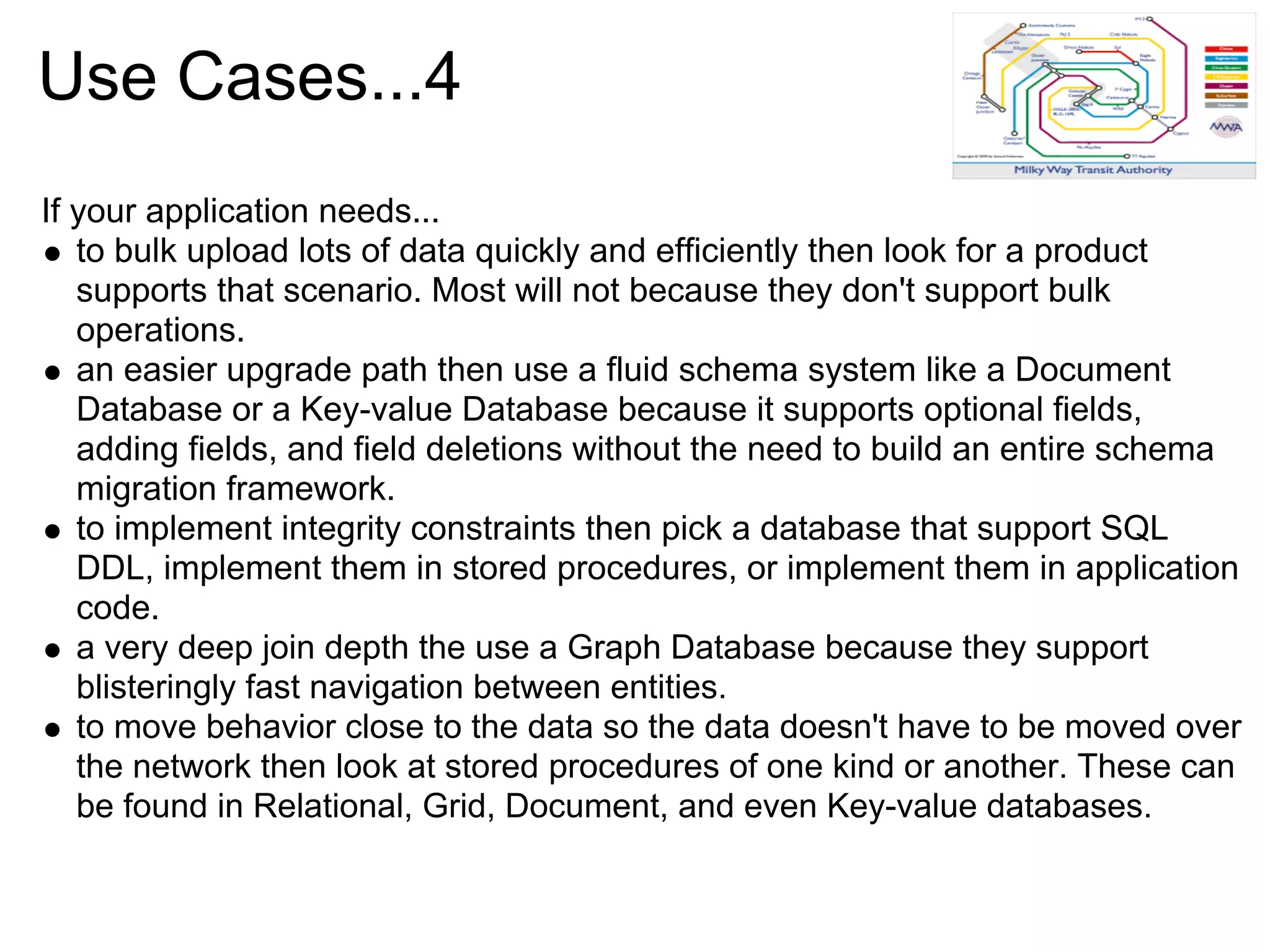Use Cases...4
If your application needs...
   to bulk upload lots of data quickly and efficiently then look for a product
   supports that scenario. Most will not because they don't support bulk
   operations.
   an easier upgrade path then use a fluid schema system like a Document
   Database or a Key-value Database because it supports optional fields,
   adding fields, and field deletions without the need to build an entire schema
   migration framework.
   to implement integrity constraints then pick a database that support SQL
   DDL, implement them in stored procedures, or implement them in application
   code.
   a very deep join depth the use a Graph Database because they support
   blisteringly fast navigation between entities.
   to move behavior close to the data so the data doesn't have to be moved over
   the network then look at stored procedures of one kind or another. These can
   be found in Relational, Grid, Document, and even Key-value databases.
 