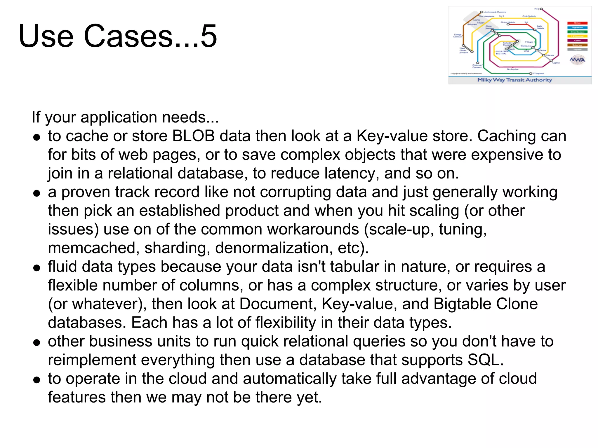Use Cases...5

If your application needs...
   to cache or store BLOB data then look at a Key-value store. Caching can
   for bits of web pages, or to save complex objects that were expensive to
   join in a relational database, to reduce latency, and so on.
   a proven track record like not corrupting data and just generally working
   then pick an established product and when you hit scaling (or other
   issues) use on of the common workarounds (scale-up, tuning,
   memcached, sharding, denormalization, etc).
   fluid data types because your data isn't tabular in nature, or requires a
   flexible number of columns, or has a complex structure, or varies by user
   (or whatever), then look at Document, Key-value, and Bigtable Clone
   databases. Each has a lot of flexibility in their data types.
   other business units to run quick relational queries so you don't have to
   reimplement everything then use a database that supports SQL.
   to operate in the cloud and automatically take full advantage of cloud
   features then we may not be there yet.
 