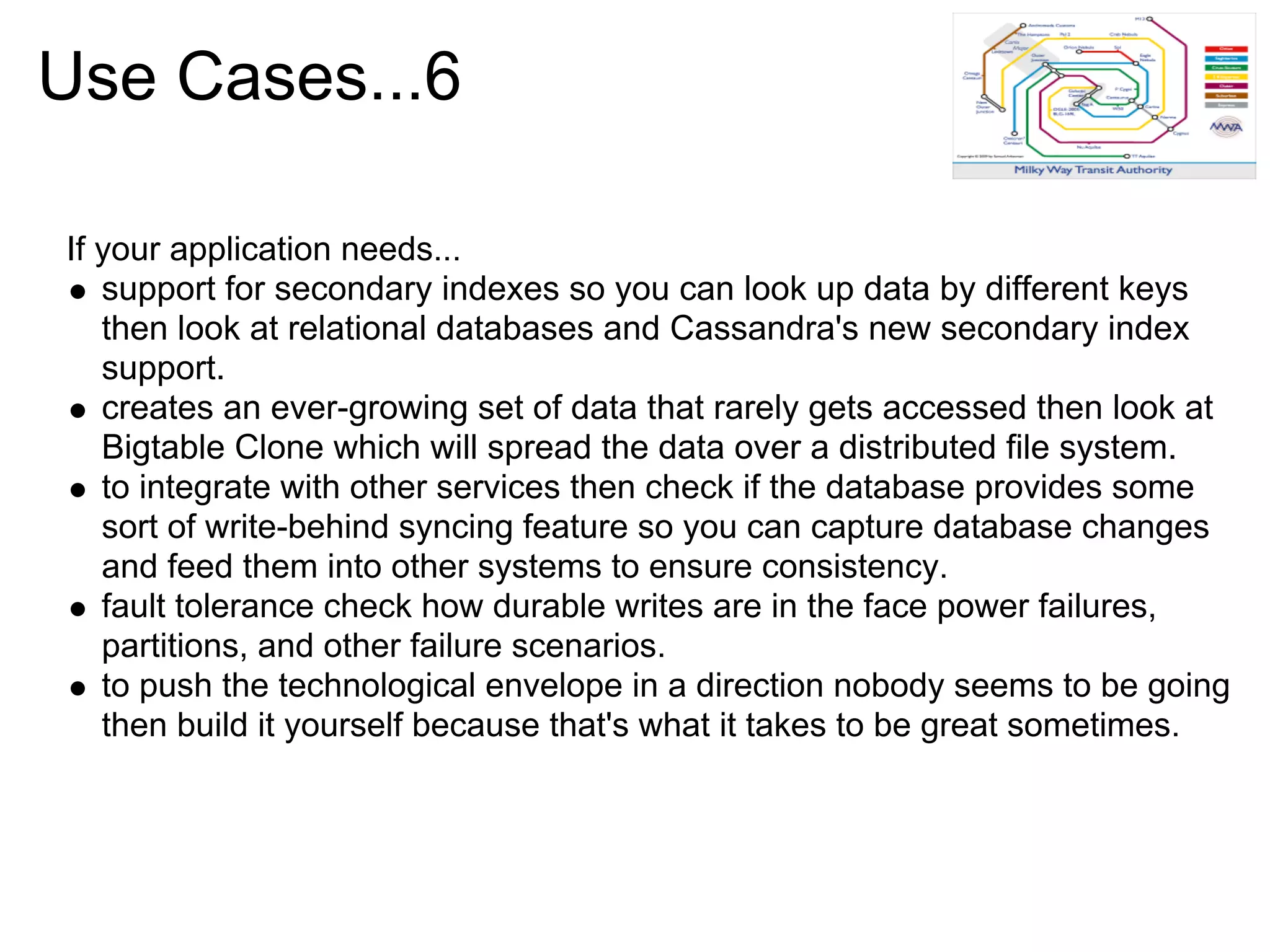 Use Cases...6

If your application needs...
   support for secondary indexes so you can look up data by different keys
   then look at relational databases and Cassandra's new secondary index
   support.
   creates an ever-growing set of data that rarely gets accessed then look at
   Bigtable Clone which will spread the data over a distributed file system.
   to integrate with other services then check if the database provides some
   sort of write-behind syncing feature so you can capture database changes
   and feed them into other systems to ensure consistency.
   fault tolerance check how durable writes are in the face power failures,
   partitions, and other failure scenarios.
   to push the technological envelope in a direction nobody seems to be going
   then build it yourself because that's what it takes to be great sometimes.
 