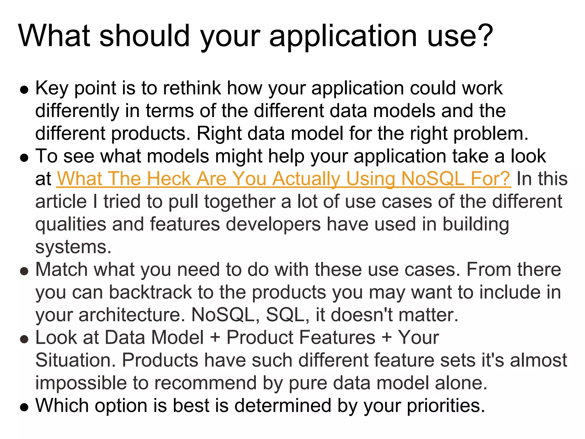 What should your application use?
 Key point is to rethink how your application could work
 differently in terms of the different data models and the
 different products. Right data model for the right problem.
 To see what models might help your application take a look
 at What The Heck Are You Actually Using NoSQL For? In this
 article I tried to pull together a lot of use cases of the different
 qualities and features developers have used in building
 systems.
 Match what you need to do with these use cases. From there
 you can backtrack to the products you may want to include in
 your architecture. NoSQL, SQL, it doesn't matter.
 Look at Data Model + Product Features + Your
 Situation. Products have such different feature sets it's almost
 impossible to recommend by pure data model alone.
 Which option is best is determined by your priorities.
 
