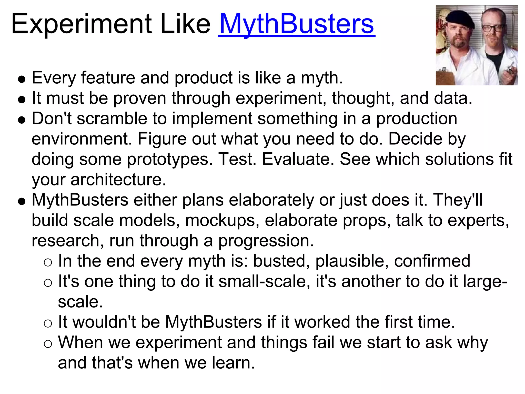 Experiment Like MythBusters
 Every feature and product is like a myth.
 It must be proven through experiment, thought, and data.
 Don't scramble to implement something in a production
 environment. Figure out what you need to do. Decide by
 doing some prototypes. Test. Evaluate. See which solutions fit
 your architecture.
 MythBusters either plans elaborately or just does it. They'll
 build scale models, mockups, elaborate props, talk to experts,
 research, run through a progression.
     In the end every myth is: busted, plausible, confirmed
     It's one thing to do it small-scale, it's another to do it large-
     scale.
     It wouldn't be MythBusters if it worked the first time.
     When we experiment and things fail we start to ask why
     and that's when we learn.
 