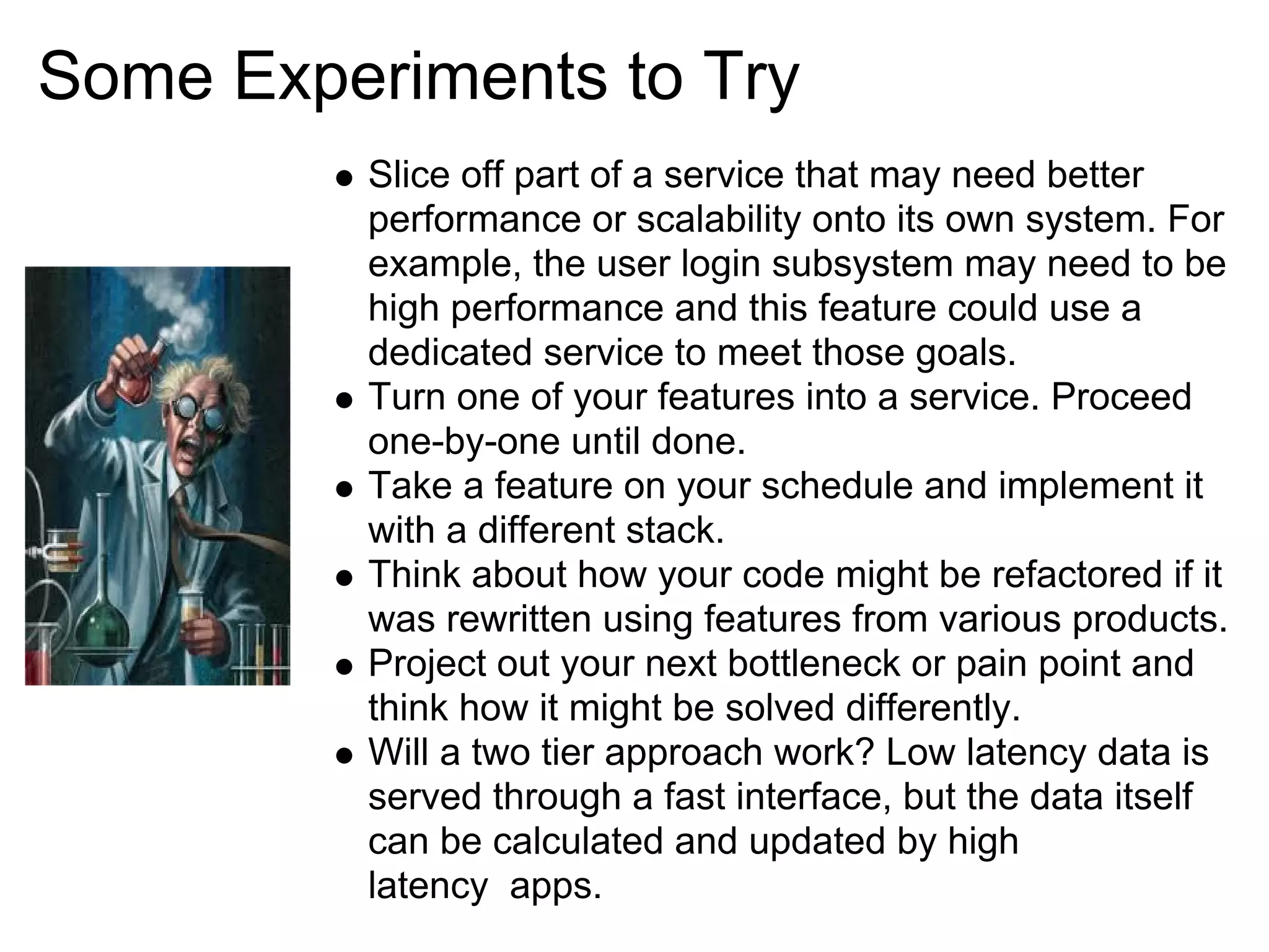 Some Experiments to Try
         Slice off part of a service that may need better
         performance or scalability onto its own system. For
         example, the user login subsystem may need to be
         high performance and this feature could use a
         dedicated service to meet those goals.
         Turn one of your features into a service. Proceed
         one-by-one until done.
         Take a feature on your schedule and implement it
         with a different stack.
         Think about how your code might be refactored if it
         was rewritten using features from various products.
         Project out your next bottleneck or pain point and
         think how it might be solved differently.
         Will a two tier approach work? Low latency data is
         served through a fast interface, but the data itself
         can be calculated and updated by high
         latency apps.
 