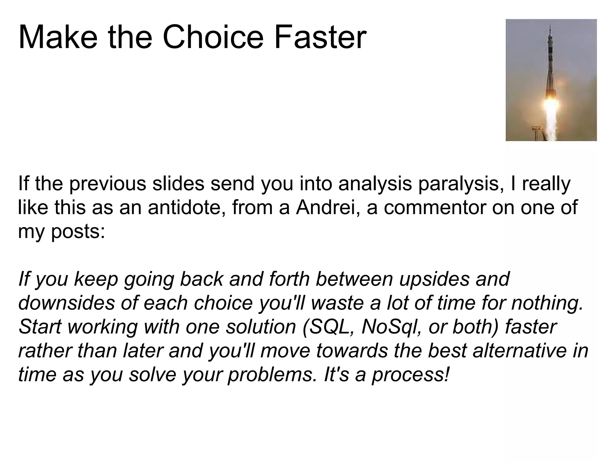 Make the Choice Faster



If the previous slides send you into analysis paralysis, I really
like this as an antidote, from a Andrei, a commentor on one of
my posts:

If you keep going back and forth between upsides and
downsides of each choice you'll waste a lot of time for nothing.
Start working with one solution (SQL, NoSql, or both) faster
rather than later and you'll move towards the best alternative in
time as you solve your problems. It's a process!
 