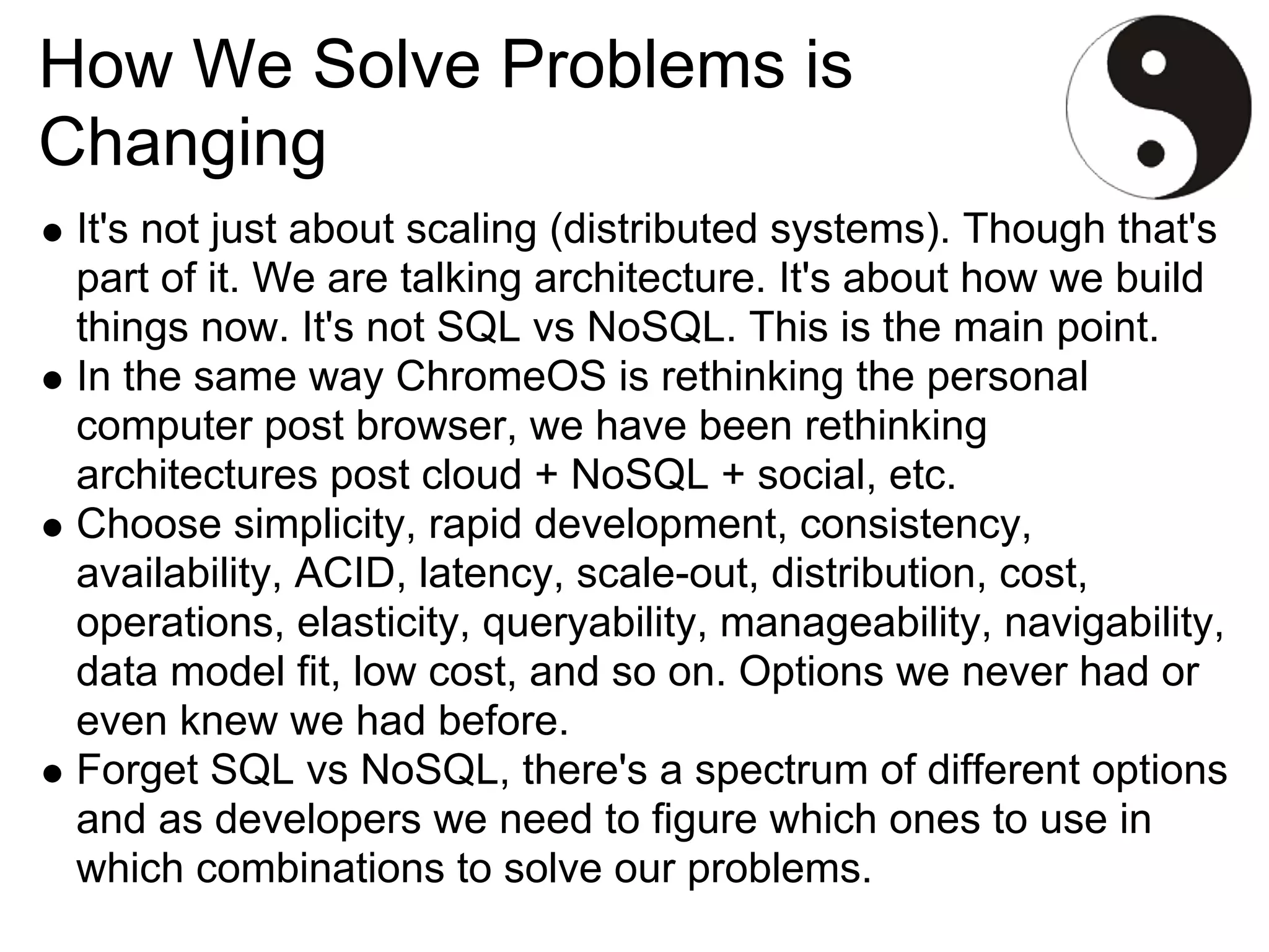 How We Solve Problems is
Changing
 It's not just about scaling (distributed systems). Though that's
 part of it. We are talking architecture. It's about how we build
 things now. It's not SQL vs NoSQL. This is the main point.
 In the same way ChromeOS is rethinking the personal
 computer post browser, we have been rethinking
 architectures post cloud + NoSQL + social, etc.
 Choose simplicity, rapid development, consistency,
 availability, ACID, latency, scale-out, distribution, cost,
 operations, elasticity, queryability, manageability, navigability,
 data model fit, low cost, and so on. Options we never had or
 even knew we had before.
 Forget SQL vs NoSQL, there's a spectrum of different options
 and as developers we need to figure which ones to use in
 which combinations to solve our problems.
 