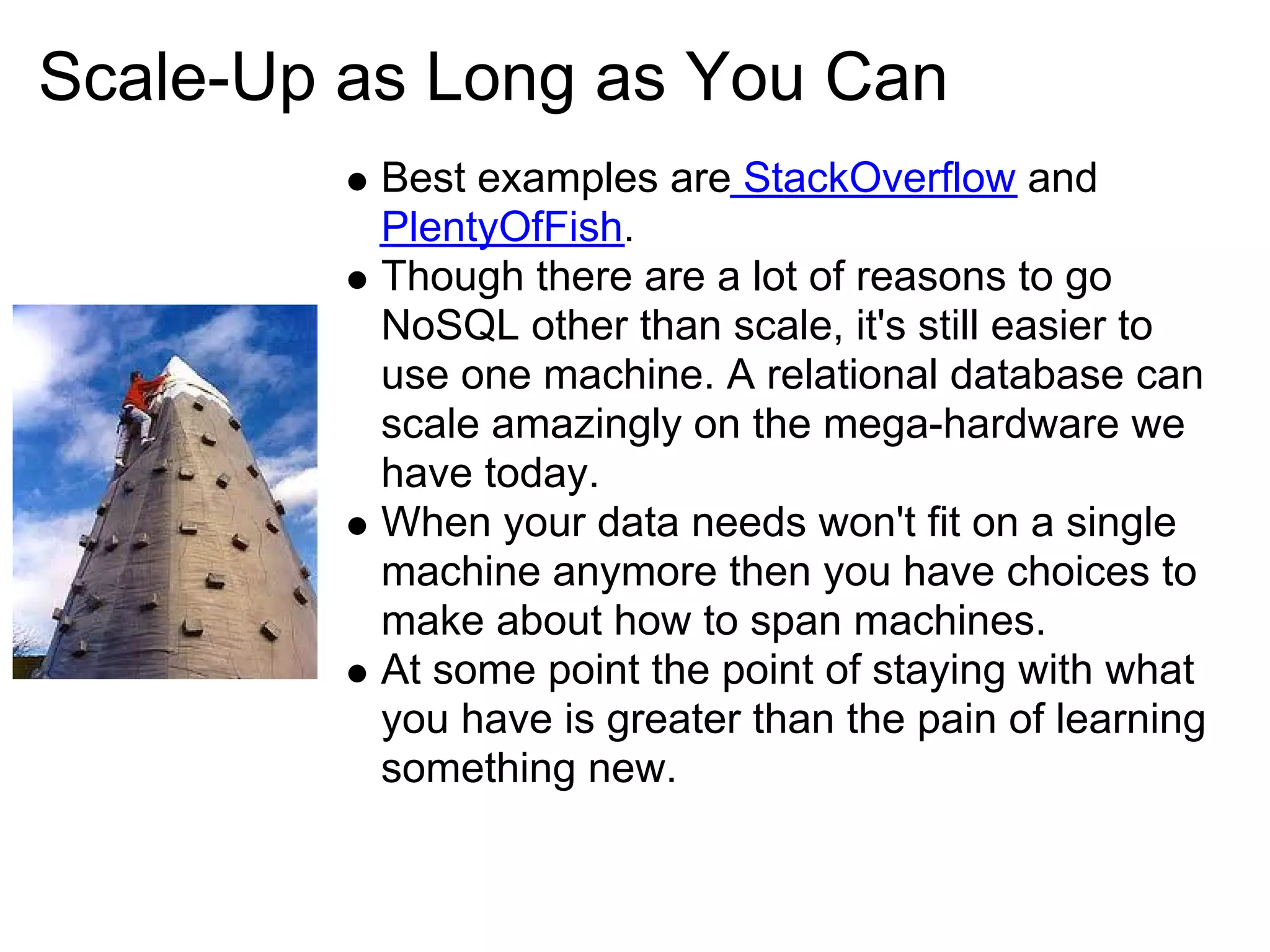 Scale-Up as Long as You Can
          Best examples are StackOverflow and
          PlentyOfFish.
          Though there are a lot of reasons to go
          NoSQL other than scale, it's still easier to
          use one machine. A relational database can
          scale amazingly on the mega-hardware we
          have today.
          When your data needs won't fit on a single
          machine anymore then you have choices to
          make about how to span machines.
          At some point the point of staying with what
          you have is greater than the pain of learning
          something new.
 