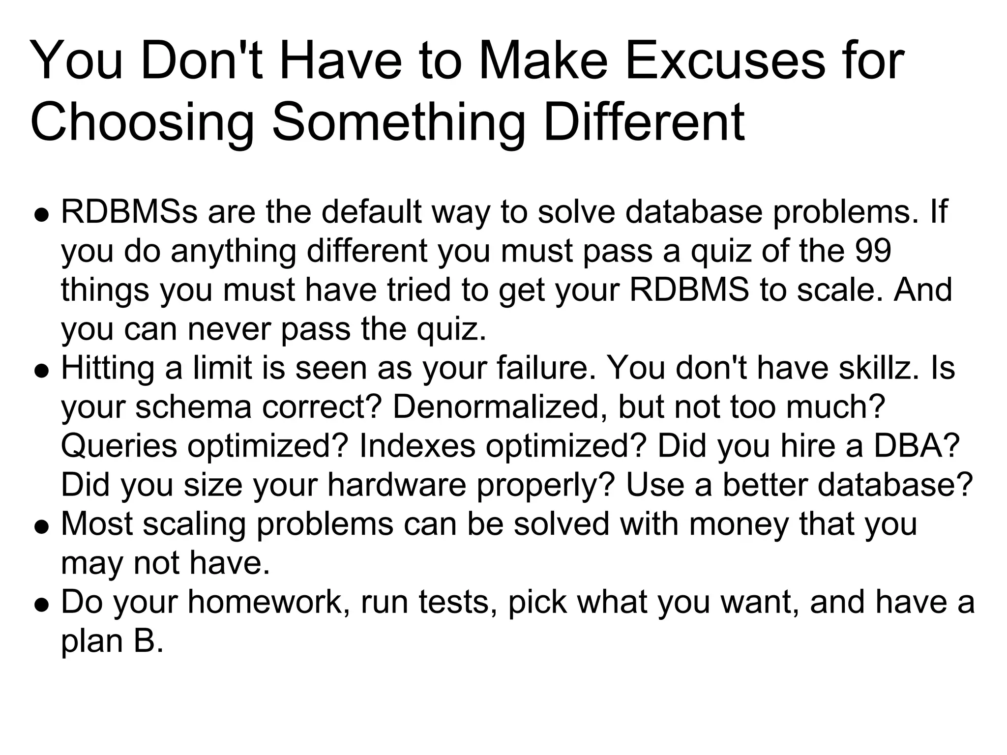 You Don't Have to Make Excuses for
Choosing Something Different
 RDBMSs are the default way to solve database problems. If
 you do anything different you must pass a quiz of the 99
 things you must have tried to get your RDBMS to scale. And
 you can never pass the quiz.
 Hitting a limit is seen as your failure. You don't have skillz. Is
 your schema correct? Denormalized, but not too much?
 Queries optimized? Indexes optimized? Did you hire a DBA?
 Did you size your hardware properly? Use a better database?
 Most scaling problems can be solved with money that you
 may not have.
 Do your homework, run tests, pick what you want, and have a
 plan B.
 