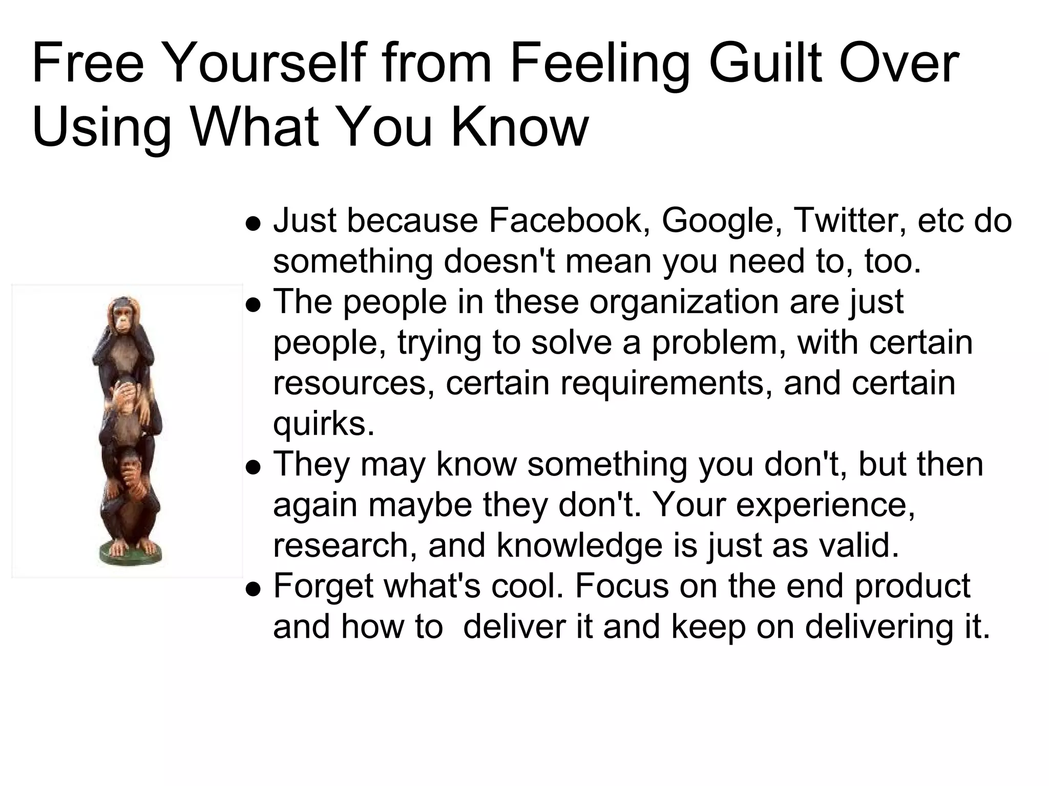 Free Yourself from Feeling Guilt Over
Using What You Know
         Just because Facebook, Google, Twitter, etc do
         something doesn't mean you need to, too.
         The people in these organization are just
         people, trying to solve a problem, with certain
         resources, certain requirements, and certain
         quirks.
         They may know something you don't, but then
         again maybe they don't. Your experience,
         research, and knowledge is just as valid.
         Forget what's cool. Focus on the end product
         and how to deliver it and keep on delivering it.
 