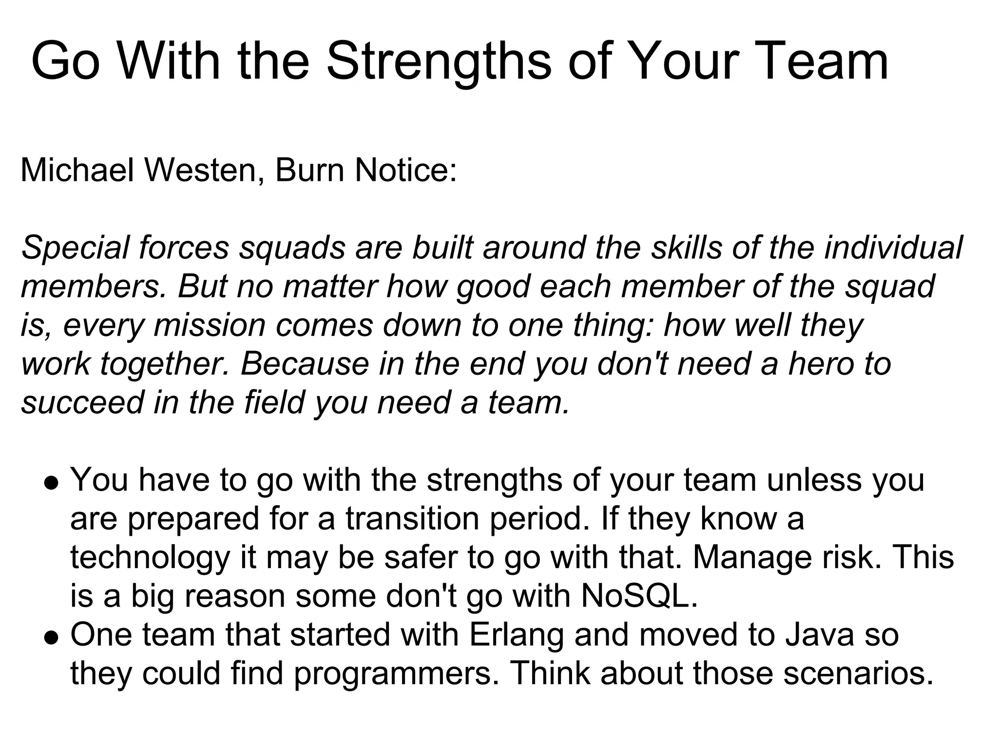 Go With the Strengths of Your Team
Michael Westen, Burn Notice:

Special forces squads are built around the skills of the individual
members. But no matter how good each member of the squad
is, every mission comes down to one thing: how well they
work together. Because in the end you don't need a hero to
succeed in the field you need a team.

   You have to go with the strengths of your team unless you
   are prepared for a transition period. If they know a
   technology it may be safer to go with that. Manage risk. This
   is a big reason some don't go with NoSQL.
   One team that started with Erlang and moved to Java so
   they could find programmers. Think about those scenarios.
 