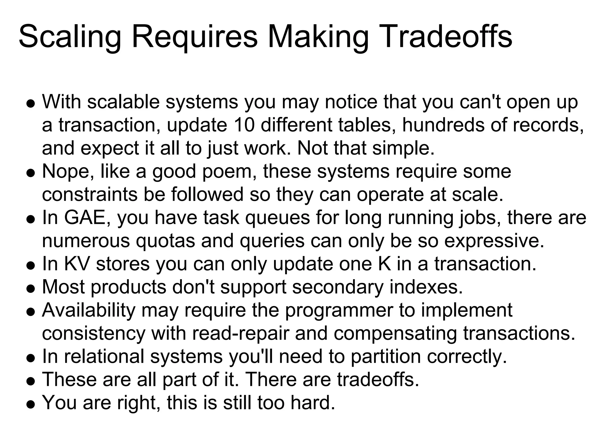 Scaling Requires Making Tradeoffs
 With scalable systems you may notice that you can't open up
 a transaction, update 10 different tables, hundreds of records,
 and expect it all to just work. Not that simple.
 Nope, like a good poem, these systems require some
 constraints be followed so they can operate at scale.
 In GAE, you have task queues for long running jobs, there are
 numerous quotas and queries can only be so expressive.
 In KV stores you can only update one K in a transaction.
 Most products don't support secondary indexes.
 Availability may require the programmer to implement
 consistency with read-repair and compensating transactions.
 In relational systems you'll need to partition correctly.
 These are all part of it. There are tradeoffs.
 You are right, this is still too hard.
 