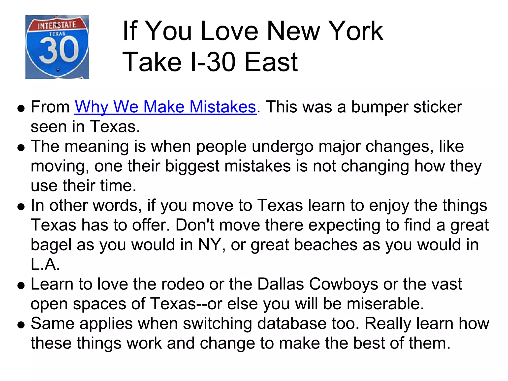 If You Love New York
            Take I-30 East
From Why We Make Mistakes. This was a bumper sticker
seen in Texas.
The meaning is when people undergo major changes, like
moving, one their biggest mistakes is not changing how they
use their time.
In other words, if you move to Texas learn to enjoy the things
Texas has to offer. Don't move there expecting to find a great
bagel as you would in NY, or great beaches as you would in
L.A.
Learn to love the rodeo or the Dallas Cowboys or the vast
open spaces of Texas--or else you will be miserable.
Same applies when switching database too. Really learn how
these things work and change to make the best of them.
 