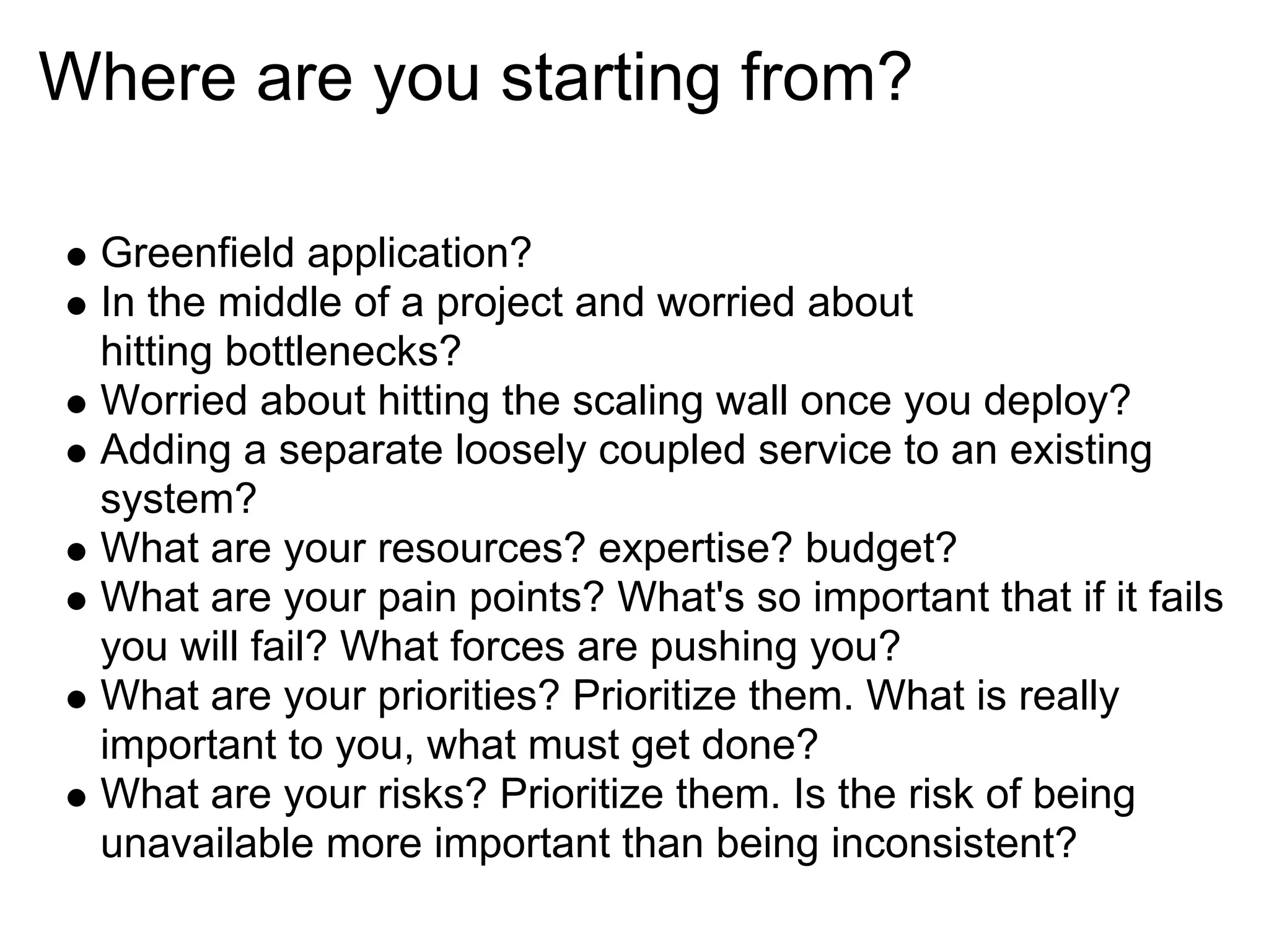 Where are you starting from?

 Greenfield application?
 In the middle of a project and worried about
 hitting bottlenecks?
 Worried about hitting the scaling wall once you deploy?
 Adding a separate loosely coupled service to an existing
 system?
 What are your resources? expertise? budget?
 What are your pain points? What's so important that if it fails
 you will fail? What forces are pushing you?
 What are your priorities? Prioritize them. What is really
 important to you, what must get done?
 What are your risks? Prioritize them. Is the risk of being
 unavailable more important than being inconsistent?
 