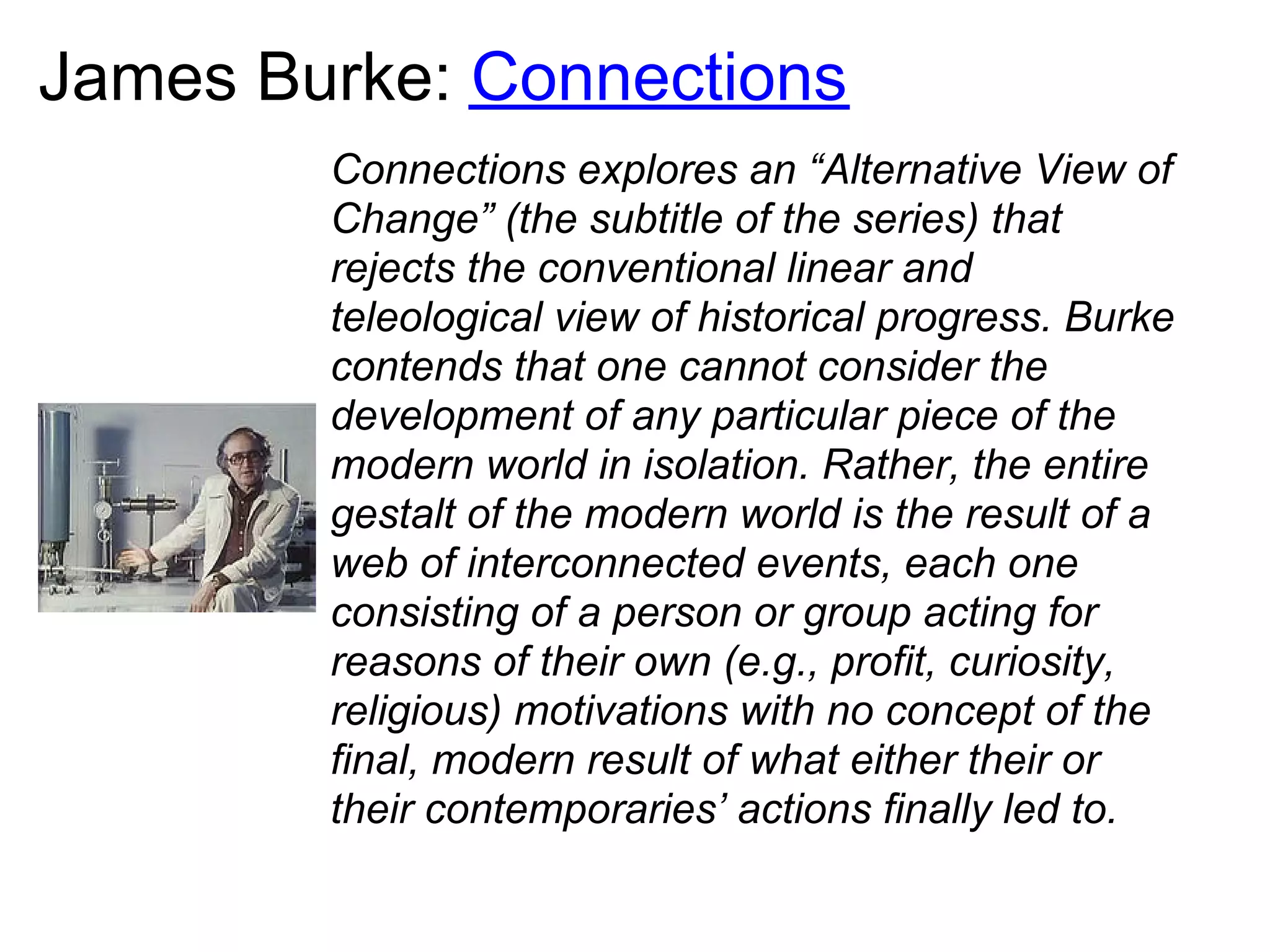 James Burke: Connections
        Connections explores an “Alternative View of
        Change” (the subtitle of the series) that
        rejects the conventional linear and
        teleological view of historical progress. Burke
        contends that one cannot consider the
        development of any particular piece of the
        modern world in isolation. Rather, the entire
        gestalt of the modern world is the result of a
        web of interconnected events, each one
        consisting of a person or group acting for
        reasons of their own (e.g., profit, curiosity,
        religious) motivations with no concept of the
        final, modern result of what either their or
        their contemporaries’ actions finally led to.
 