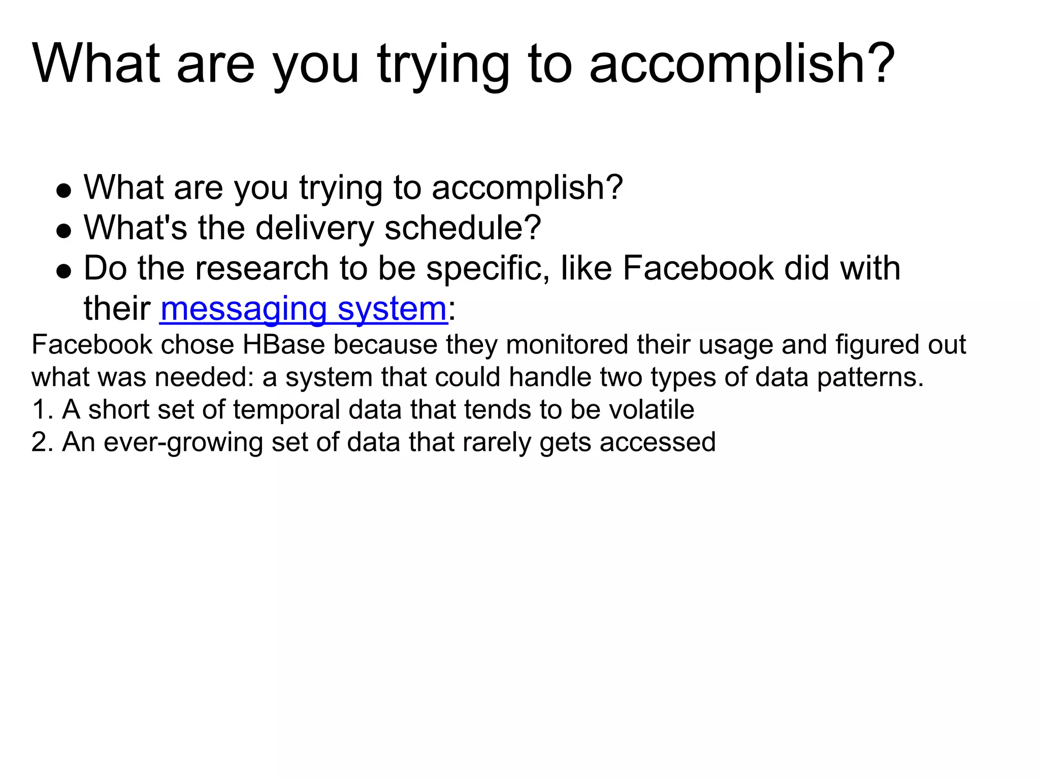 What are you trying to accomplish?

   What are you trying to accomplish?
   What's the delivery schedule?
   Do the research to be specific, like Facebook did with
   their messaging system:
Facebook chose HBase because they monitored their usage and figured out
what was needed: a system that could handle two types of data patterns.
1. A short set of temporal data that tends to be volatile
2. An ever-growing set of data that rarely gets accessed
 