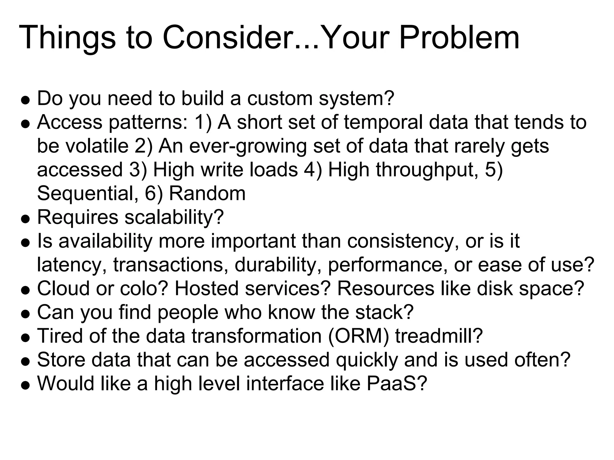Things to Consider...Your Problem
 Do you need to build a custom system?
 Access patterns: 1) A short set of temporal data that tends to
 be volatile 2) An ever-growing set of data that rarely gets
 accessed 3) High write loads 4) High throughput, 5)
 Sequential, 6) Random
 Requires scalability?
 Is availability more important than consistency, or is it
 latency, transactions, durability, performance, or ease of use?
 Cloud or colo? Hosted services? Resources like disk space?
 Can you find people who know the stack?
 Tired of the data transformation (ORM) treadmill?
 Store data that can be accessed quickly and is used often?
 Would like a high level interface like PaaS?
 