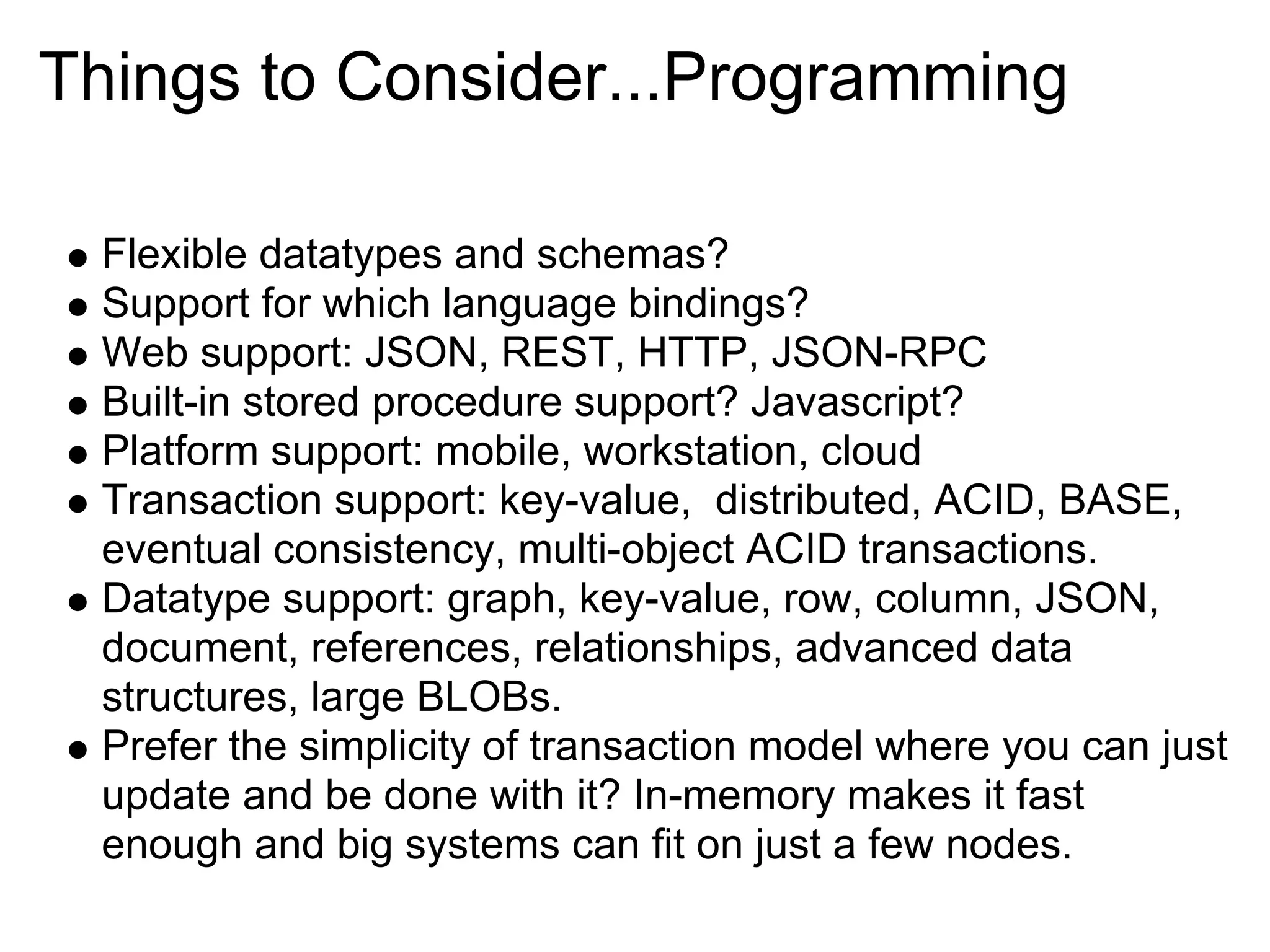 Things to Consider...Programming

 Flexible datatypes and schemas?
 Support for which language bindings?
 Web support: JSON, REST, HTTP, JSON-RPC
 Built-in stored procedure support? Javascript?
 Platform support: mobile, workstation, cloud
 Transaction support: key-value, distributed, ACID, BASE,
 eventual consistency, multi-object ACID transactions.
 Datatype support: graph, key-value, row, column, JSON,
 document, references, relationships, advanced data
 structures, large BLOBs.
 Prefer the simplicity of transaction model where you can just
 update and be done with it? In-memory makes it fast
 enough and big systems can fit on just a few nodes.
 
