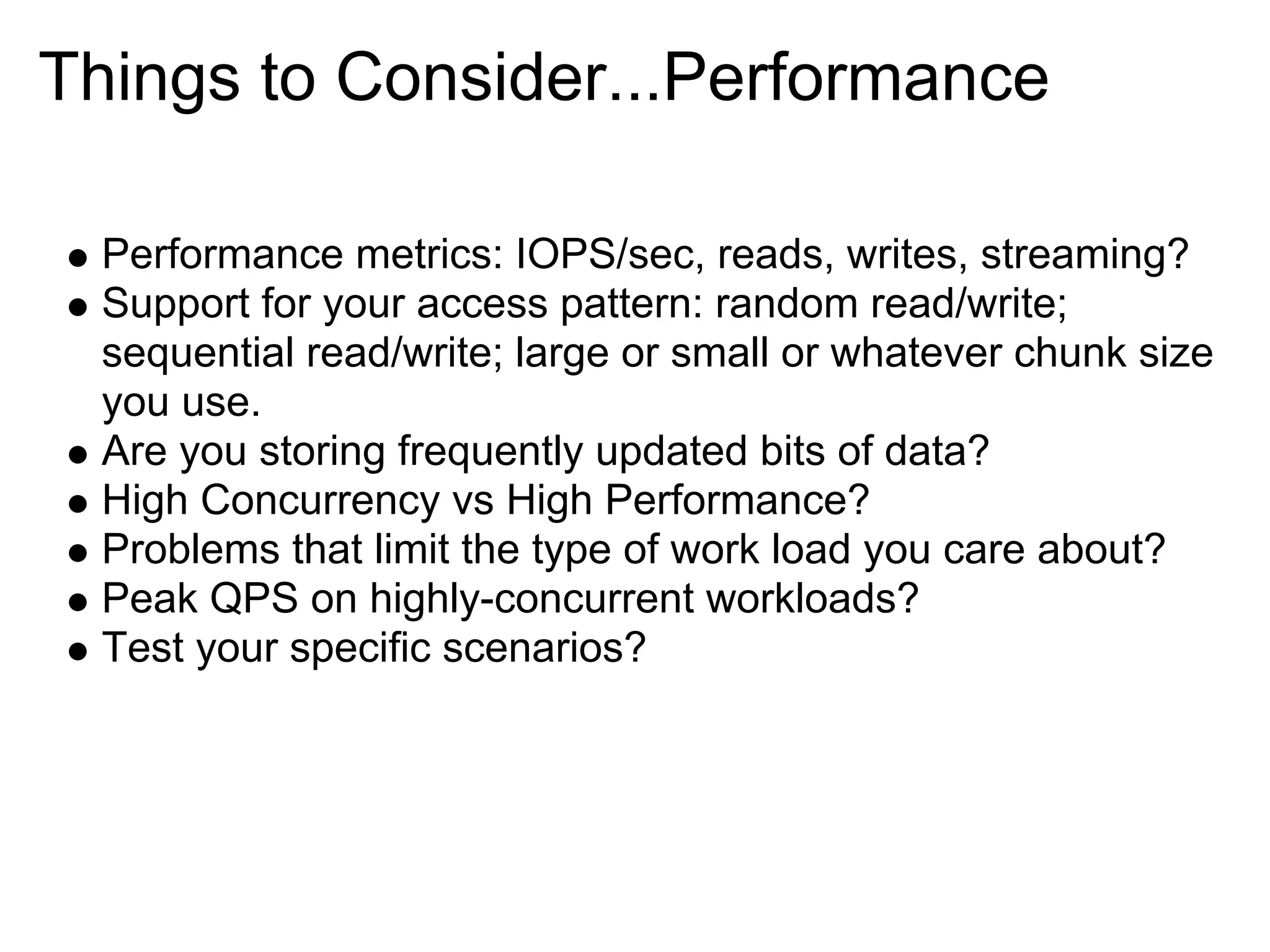 Things to Consider...Performance

  Performance metrics: IOPS/sec, reads, writes, streaming?
  Support for your access pattern: random read/write;
  sequential read/write; large or small or whatever chunk size
  you use.
  Are you storing frequently updated bits of data?
  High Concurrency vs High Performance?
  Problems that limit the type of work load you care about?
  Peak QPS on highly-concurrent workloads?
  Test your specific scenarios?
 