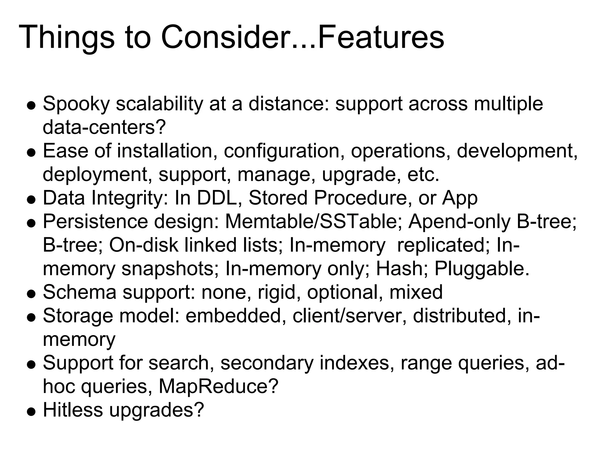 Things to Consider...Features
 Spooky scalability at a distance: support across multiple
 data-centers?
 Ease of installation, configuration, operations, development,
 deployment, support, manage, upgrade, etc.
 Data Integrity: In DDL, Stored Procedure, or App
 Persistence design: Memtable/SSTable; Apend-only B-tree;
 B-tree; On-disk linked lists; In-memory replicated; In-
 memory snapshots; In-memory only; Hash; Pluggable.
 Schema support: none, rigid, optional, mixed
 Storage model: embedded, client/server, distributed, in-
 memory
 Support for search, secondary indexes, range queries, ad-
 hoc queries, MapReduce?
 Hitless upgrades?
 
