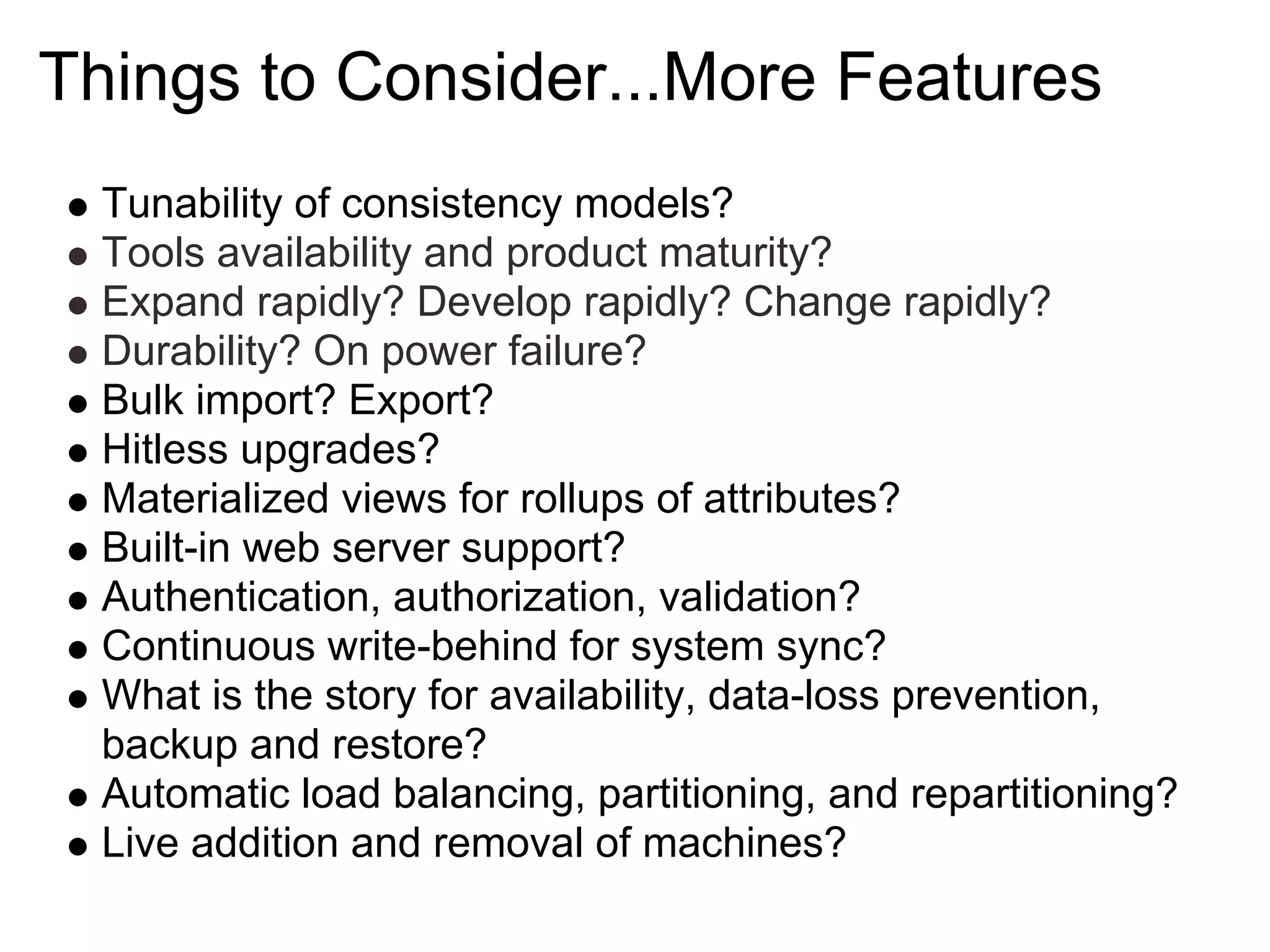 Things to Consider...More Features
  Tunability of consistency models?
  Tools availability and product maturity?
  Expand rapidly? Develop rapidly? Change rapidly?
  Durability? On power failure?
  Bulk import? Export?
  Hitless upgrades?
  Materialized views for rollups of attributes?
  Built-in web server support?
  Authentication, authorization, validation?
  Continuous write-behind for system sync?
  What is the story for availability, data-loss prevention,
  backup and restore?
  Automatic load balancing, partitioning, and repartitioning?
  Live addition and removal of machines?
 