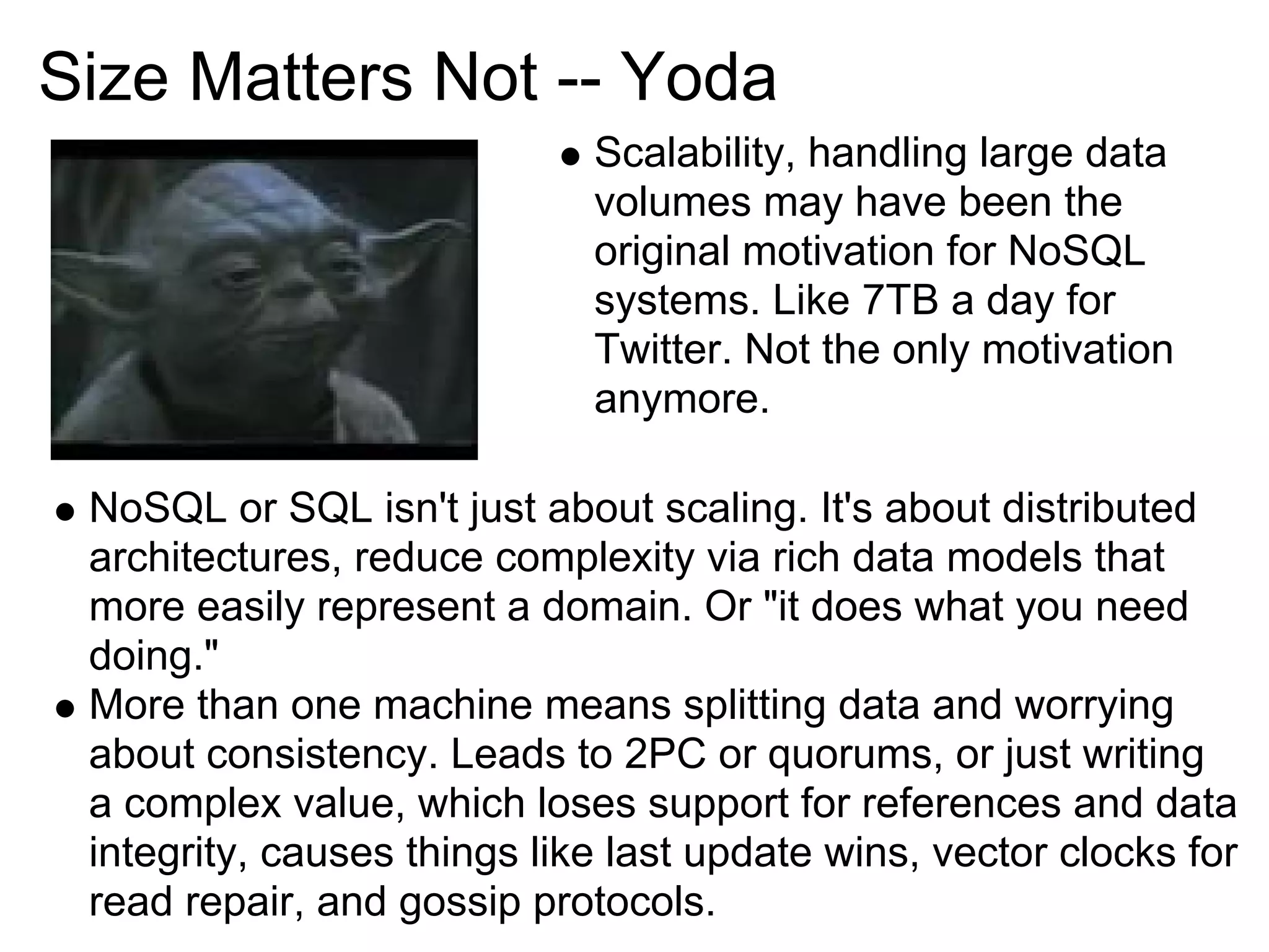 Size Matters Not -- Yoda
                             Scalability, handling large data
                             volumes may have been the
                             original motivation for NoSQL
                             systems. Like 7TB a day for
                             Twitter. Not the only motivation
                             anymore.

 NoSQL or SQL isn't just about scaling. It's about distributed
 architectures, reduce complexity via rich data models that
 more easily represent a domain. Or "it does what you need
 doing."
 More than one machine means splitting data and worrying
 about consistency. Leads to 2PC or quorums, or just writing
 a complex value, which loses support for references and data
 integrity, causes things like last update wins, vector clocks for
 read repair, and gossip protocols.
 