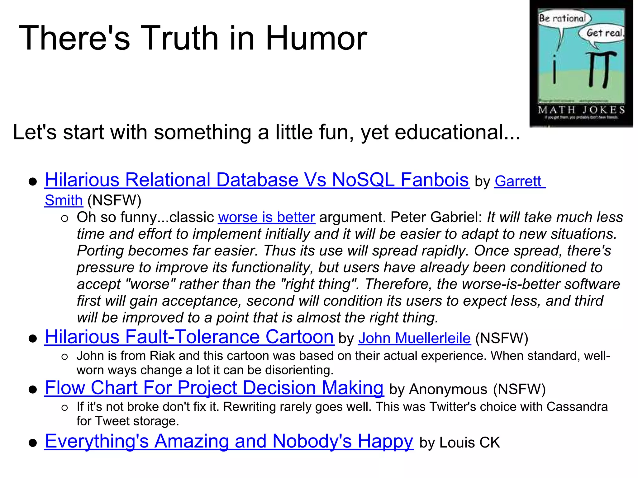 There's Truth in Humor

Let's start with something a little fun, yet educational...

   Hilarious Relational Database Vs NoSQL Fanbois by Garrett
   Smith (NSFW)
       Oh so funny...classic worse is better argument. Peter Gabriel: It will take much less
       time and effort to implement initially and it will be easier to adapt to new situations.
       Porting becomes far easier. Thus its use will spread rapidly. Once spread, there's
       pressure to improve its functionality, but users have already been conditioned to
       accept "worse" rather than the "right thing". Therefore, the worse-is-better software
       first will gain acceptance, second will condition its users to expect less, and third
       will be improved to a point that is almost the right thing.
   Hilarious Fault-Tolerance Cartoon by John Muellerleile (NSFW)
        John is from Riak and this cartoon was based on their actual experience. When standard, well-
        worn ways change a lot it can be disorienting.
   Flow Chart For Project Decision Making by Anonymous (NSFW)
        If it's not broke don't fix it. Rewriting rarely goes well. This was Twitter's choice with Cassandra
        for Tweet storage.
   Everything's Amazing and Nobody's Happy                              by Louis CK
 