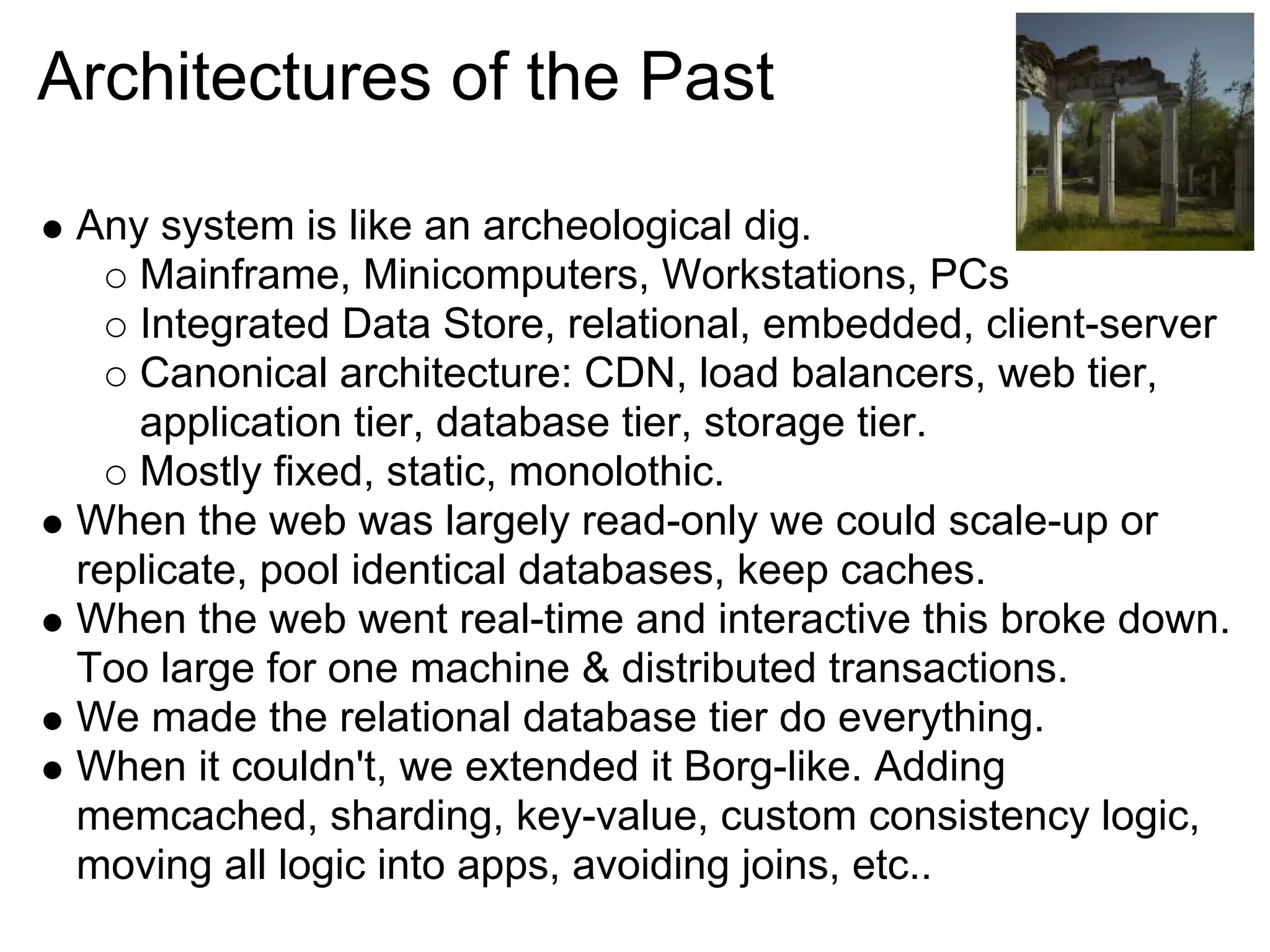 Architectures of the Past

 Any system is like an archeological dig.
    Mainframe, Minicomputers, Workstations, PCs
    Integrated Data Store, relational, embedded, client-server
    Canonical architecture: CDN, load balancers, web tier,
    application tier, database tier, storage tier.
    Mostly fixed, static, monolothic.
 When the web was largely read-only we could scale-up or
 replicate, pool identical databases, keep caches.
 When the web went real-time and interactive this broke down.
 Too large for one machine & distributed transactions.
 We made the relational database tier do everything.
 When it couldn't, we extended it Borg-like. Adding
 memcached, sharding, key-value, custom consistency logic,
 moving all logic into apps, avoiding joins, etc..
 