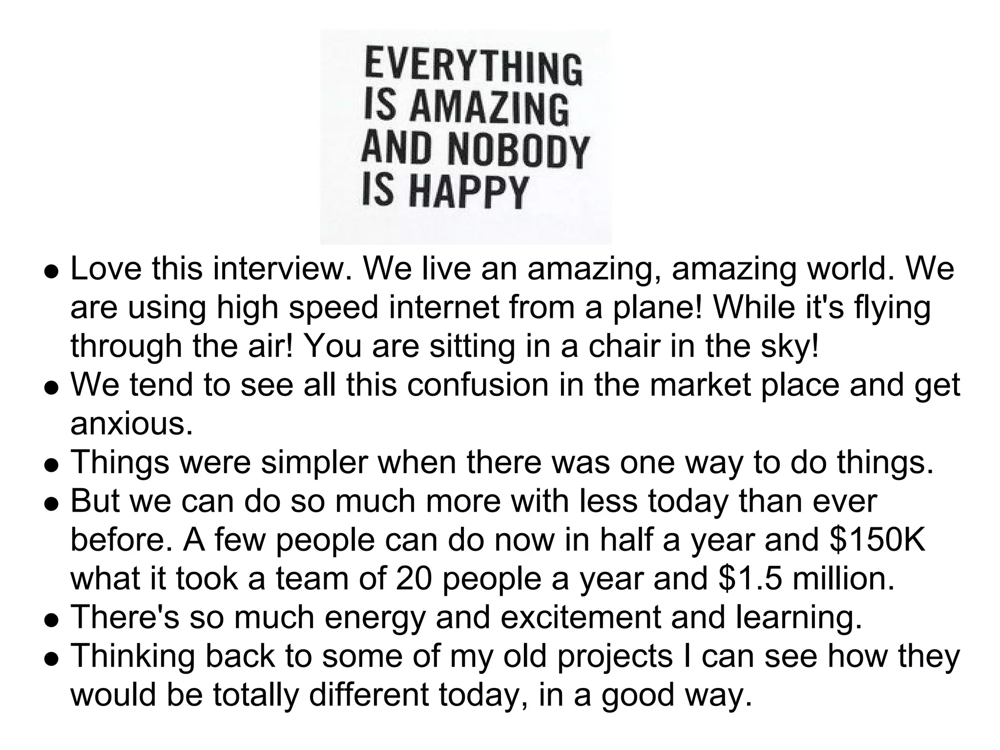 Love this interview. We live an amazing, amazing world. We
are using high speed internet from a plane! While it's flying
through the air! You are sitting in a chair in the sky!
We tend to see all this confusion in the market place and get
anxious.
Things were simpler when there was one way to do things.
But we can do so much more with less today than ever
before. A few people can do now in half a year and $150K
what it took a team of 20 people a year and $1.5 million.
There's so much energy and excitement and learning.
Thinking back to some of my old projects I can see how they
would be totally different today, in a good way.
 