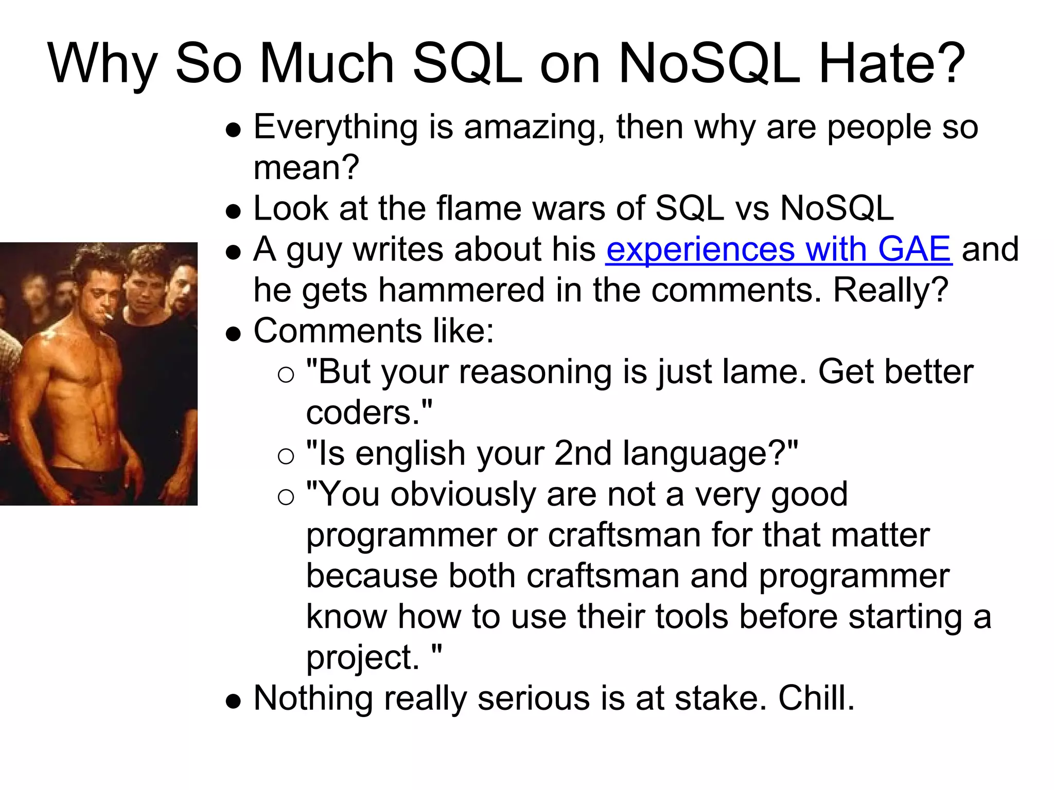 Why So Much SQL on NoSQL Hate?
      Everything is amazing, then why are people so
      mean?
      Look at the flame wars of SQL vs NoSQL
      A guy writes about his experiences with GAE and
      he gets hammered in the comments. Really?
      Comments like:
         "But your reasoning is just lame. Get better
         coders."
         "Is english your 2nd language?"
         "You obviously are not a very good
         programmer or craftsman for that matter
         because both craftsman and programmer
         know how to use their tools before starting a
         project. "
      Nothing really serious is at stake. Chill.
 