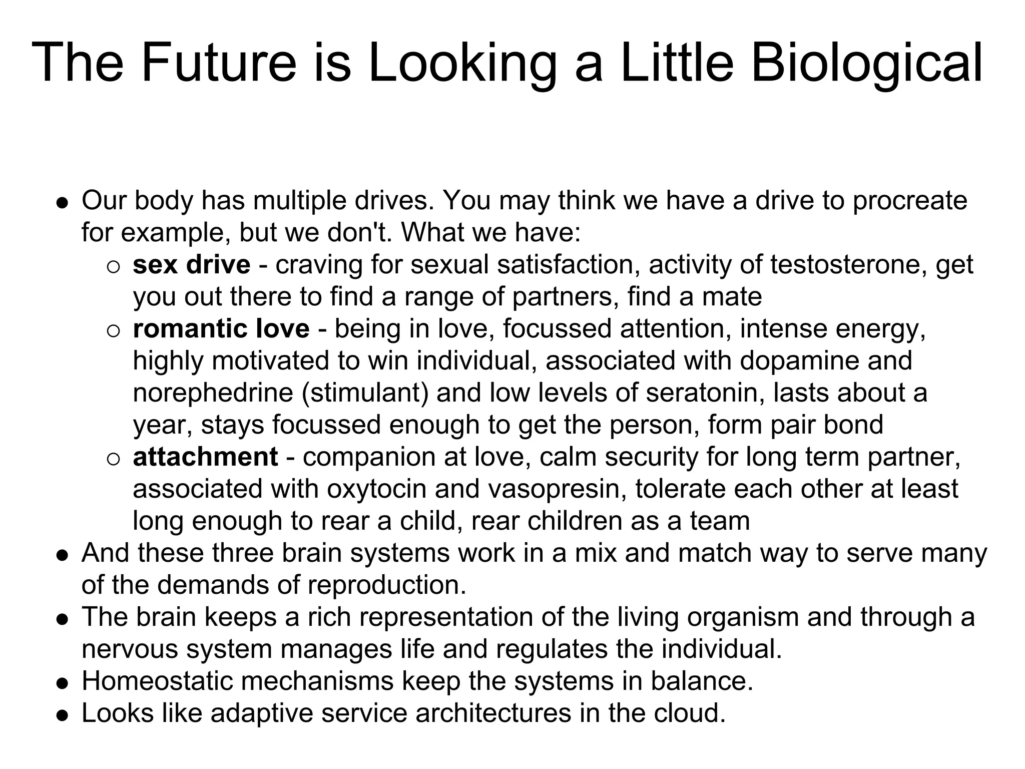 The Future is Looking a Little Biological

  Our body has multiple drives. You may think we have a drive to procreate
  for example, but we don't. What we have:
       sex drive - craving for sexual satisfaction, activity of testosterone, get
       you out there to find a range of partners, find a mate
       romantic love - being in love, focussed attention, intense energy,
       highly motivated to win individual, associated with dopamine and
       norephedrine (stimulant) and low levels of seratonin, lasts about a
       year, stays focussed enough to get the person, form pair bond
       attachment - companion at love, calm security for long term partner,
       associated with oxytocin and vasopresin, tolerate each other at least
       long enough to rear a child, rear children as a team
  And these three brain systems work in a mix and match way to serve many
  of the demands of reproduction.
  The brain keeps a rich representation of the living organism and through a
  nervous system manages life and regulates the individual.
  Homeostatic mechanisms keep the systems in balance.
  Looks like adaptive service architectures in the cloud.
 