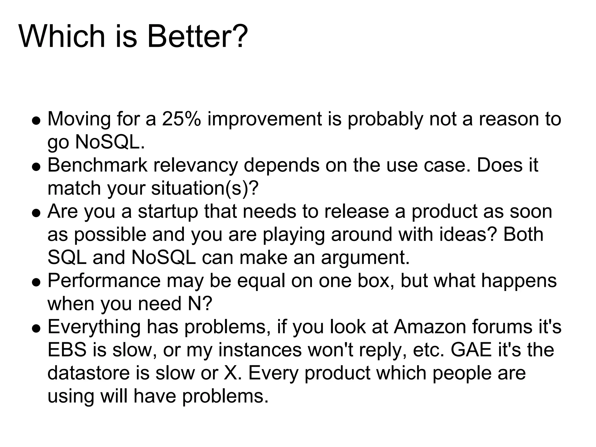 Which is Better?

  Moving for a 25% improvement is probably not a reason to
  go NoSQL.
  Benchmark relevancy depends on the use case. Does it
  match your situation(s)?
  Are you a startup that needs to release a product as soon
  as possible and you are playing around with ideas? Both
  SQL and NoSQL can make an argument.
  Performance may be equal on one box, but what happens
  when you need N?
  Everything has problems, if you look at Amazon forums it's
  EBS is slow, or my instances won't reply, etc. GAE it's the
  datastore is slow or X. Every product which people are
  using will have problems.
 