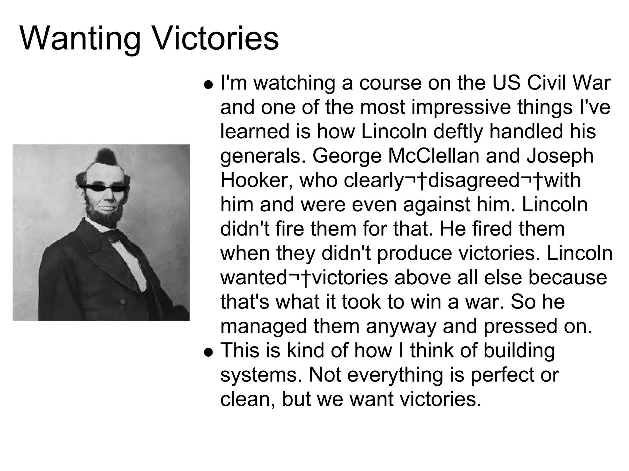 Wanting Victories
             I'm watching a course on the US Civil War
             and one of the most impressive things I've
             learned is how Lincoln deftly handled his
             generals. George McClellan and Joseph
             Hooker, who clearly¬†disagreed¬†with
             him and were even against him. Lincoln
             didn't fire them for that. He fired them
             when they didn't produce victories. Lincoln
             wanted¬†victories above all else because
             that's what it took to win a war. So he
             managed them anyway and pressed on.
             This is kind of how I think of building
             systems. Not everything is perfect or
             clean, but we want victories.
 
