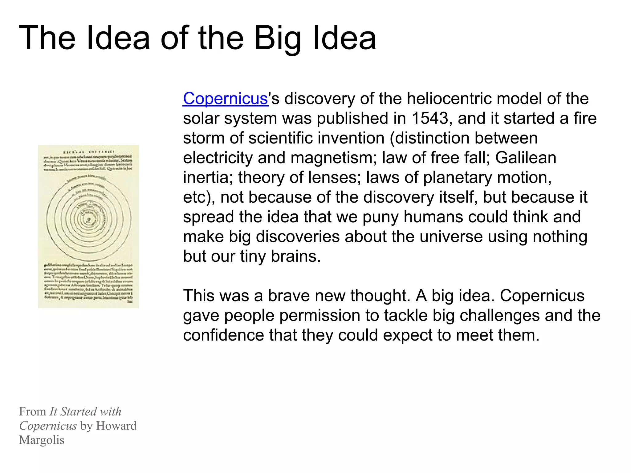 The Idea of the Big Idea
                       Copernicus's discovery of the heliocentric model of the
                       solar system was published in 1543, and it started a fire
                       storm of scientific invention (distinction between
                       electricity and magnetism; law of free fall; Galilean
                       inertia; theory of lenses; laws of planetary motion,
                       etc), not because of the discovery itself, but because it
                       spread the idea that we puny humans could think and
                       make big discoveries about the universe using nothing
                       but our tiny brains.

                       This was a brave new thought. A big idea. Copernicus
                       gave people permission to tackle big challenges and the
                       confidence that they could expect to meet them.



From It Started with
Copernicus by Howard
Margolis
 