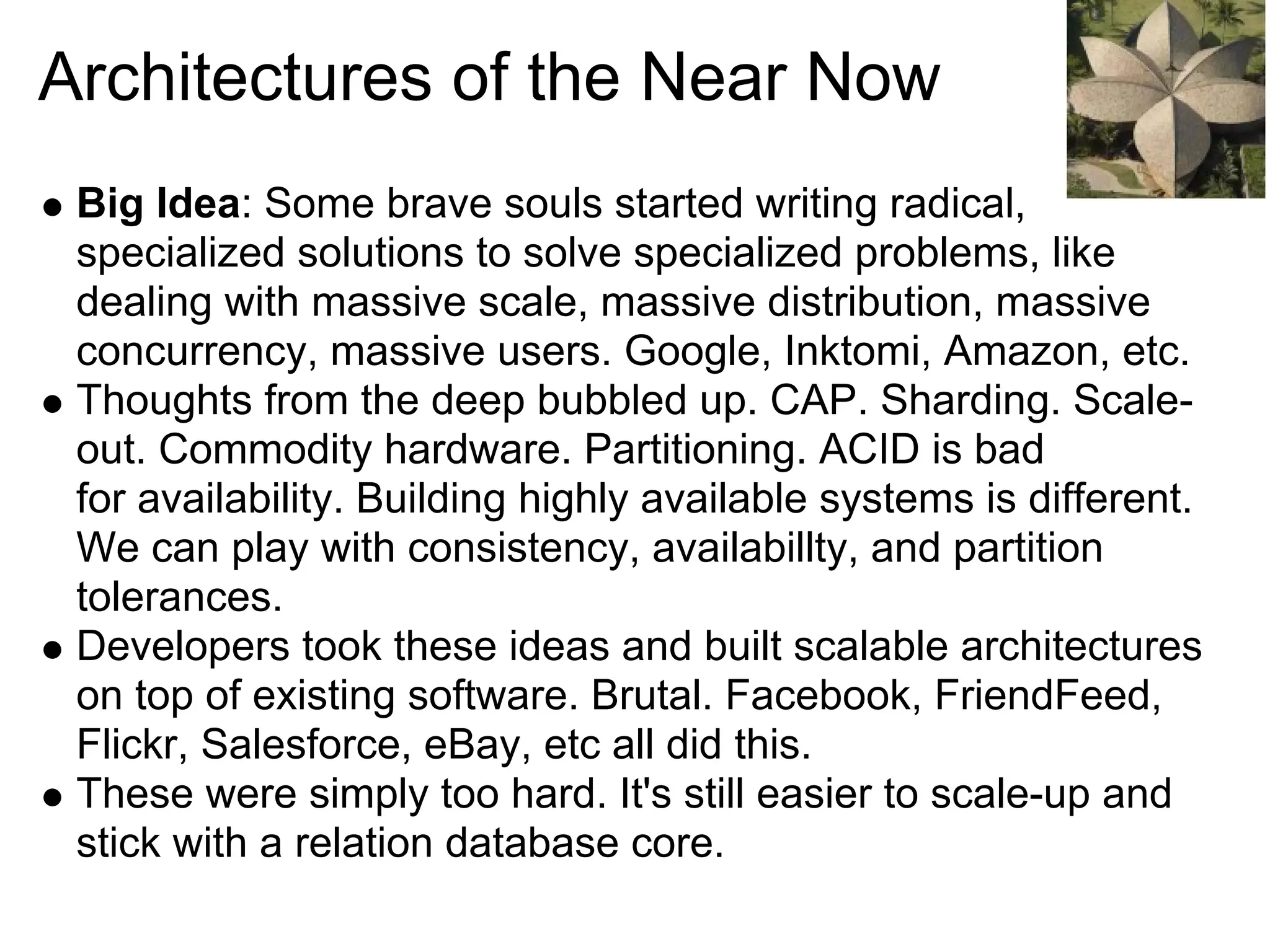 Architectures of the Near Now
 Big Idea: Some brave souls started writing radical,
 specialized solutions to solve specialized problems, like
 dealing with massive scale, massive distribution, massive
 concurrency, massive users. Google, Inktomi, Amazon, etc.
 Thoughts from the deep bubbled up. CAP. Sharding. Scale-
 out. Commodity hardware. Partitioning. ACID is bad
 for availability. Building highly available systems is different.
 We can play with consistency, availabillty, and partition
 tolerances.
 Developers took these ideas and built scalable architectures
 on top of existing software. Brutal. Facebook, FriendFeed,
 Flickr, Salesforce, eBay, etc all did this.
 These were simply too hard. It's still easier to scale-up and
 stick with a relation database core.
 