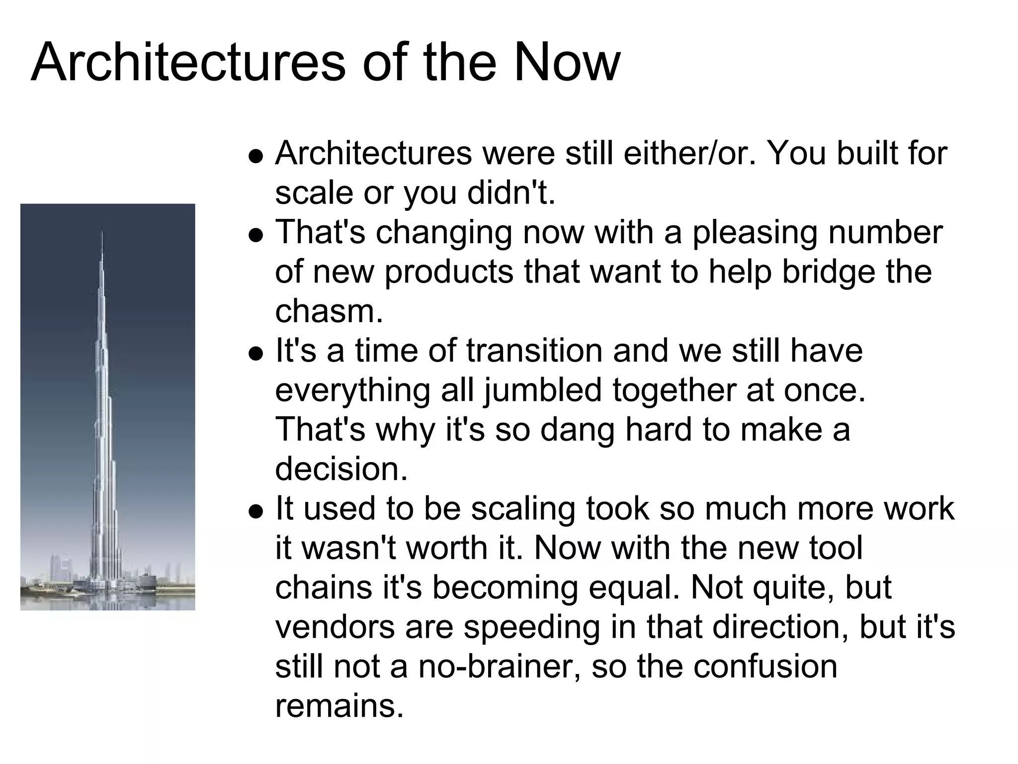 Architectures of the Now
         Architectures were still either/or. You built for
         scale or you didn't.
         That's changing now with a pleasing number
         of new products that want to help bridge the
         chasm.
         It's a time of transition and we still have
         everything all jumbled together at once.
         That's why it's so dang hard to make a
         decision.
         It used to be scaling took so much more work
         it wasn't worth it. Now with the new tool
         chains it's becoming equal. Not quite, but
         vendors are speeding in that direction, but it's
         still not a no-brainer, so the confusion
         remains.
 