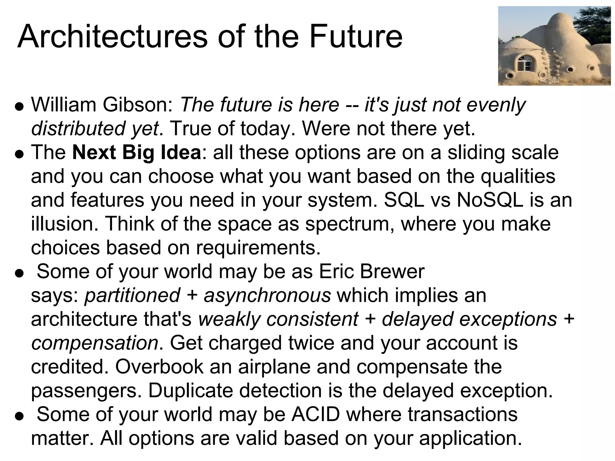 Architectures of the Future
William Gibson: The future is here -- it's just not evenly
distributed yet. True of today. Were not there yet.
The Next Big Idea: all these options are on a sliding scale
and you can choose what you want based on the qualities
and features you need in your system. SQL vs NoSQL is an
illusion. Think of the space as spectrum, where you make
choices based on requirements.
 Some of your world may be as Eric Brewer
says: partitioned + asynchronous which implies an
architecture that's weakly consistent + delayed exceptions +
compensation. Get charged twice and your account is
credited. Overbook an airplane and compensate the
passengers. Duplicate detection is the delayed exception.
 Some of your world may be ACID where transactions
matter. All options are valid based on your application.
 